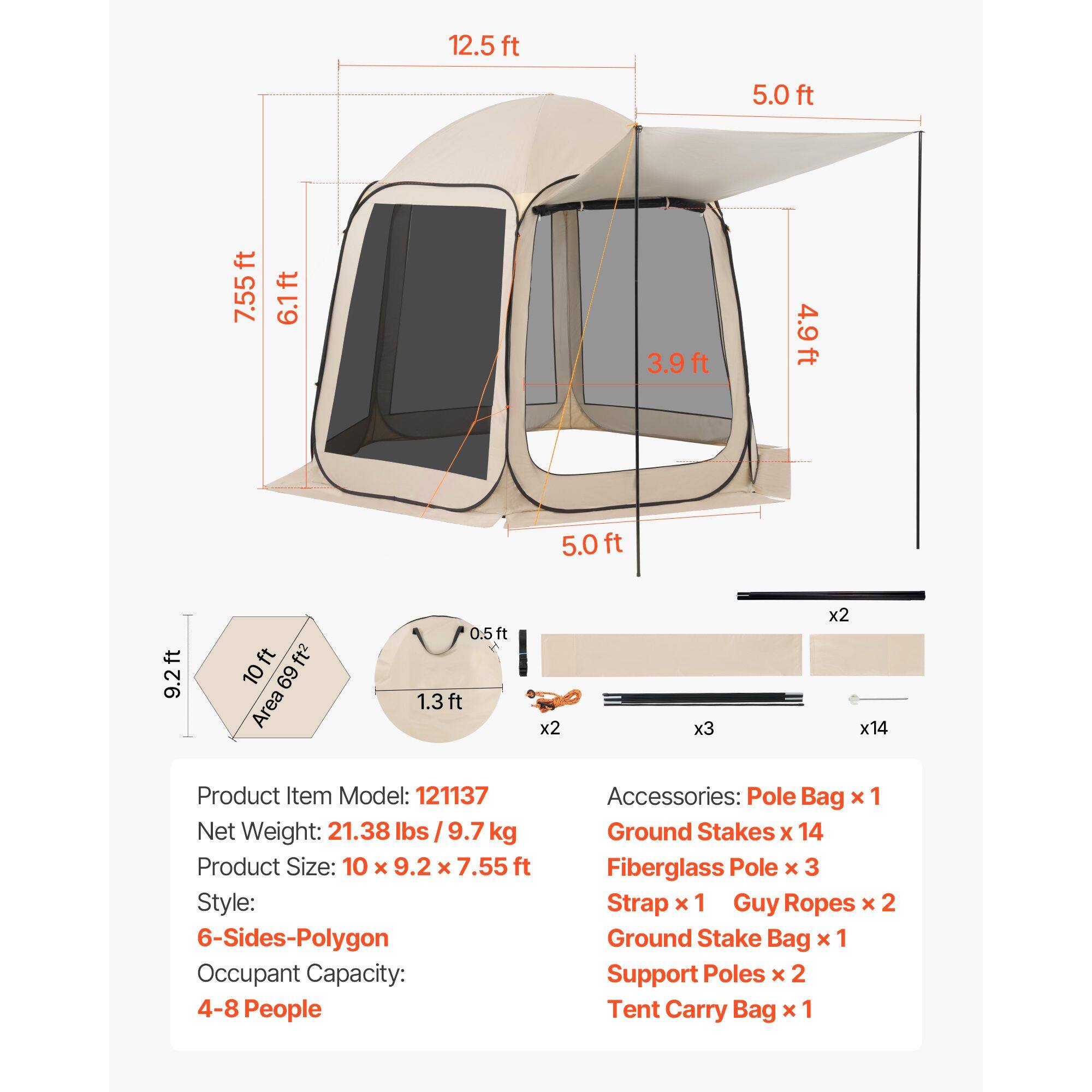 12.5 ft  
5.0 ft  
7.55 ft  
6.1 ft  
3.9 ft  
4.9 ft  
5.0 ft  
9.2 ft  
10 ft  
Area: 69 ft²  
0.5 ft  
1.3 ft  
x2  
x3  
x2  
x14  

Product Item Model: 121137  
Net Weight: 21.38 lbs / 9.7 kg  
Product Size: 10 x 9.2 x 7.55 ft  
Style: 6-Sides-Polygon  
Occupant Capacity: 4-8 People  

Accessories:  
Pole Bag x 1  
Ground Stakes x 14  
Fiberglass Pole x 3  
Strap x 1  
Guy Ropes x 2  
Ground Stake Bag x 1  
Support Poles x 2  
Tent Carry Bag x 1