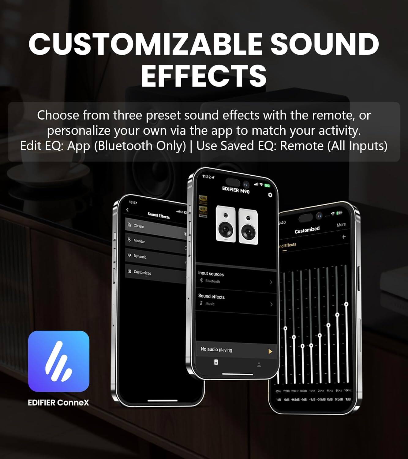 CUSTOMIZABLE SOUND EFFECTS

Choose from three preset sound effects with the remote, or personalize your own via the app to match your activity.

Edit EQ: App (Bluetooth Only) | Use Saved EQ: Remote (All Inputs)

19:12 ml EDIFIER M90 W57 Sound Effects Classic Monitor - M 6:40 Customized Sound Effects More + Dynamic II Customized input sources Bluetooth Sound effects Music No audio playing

EDIFIER ConneX