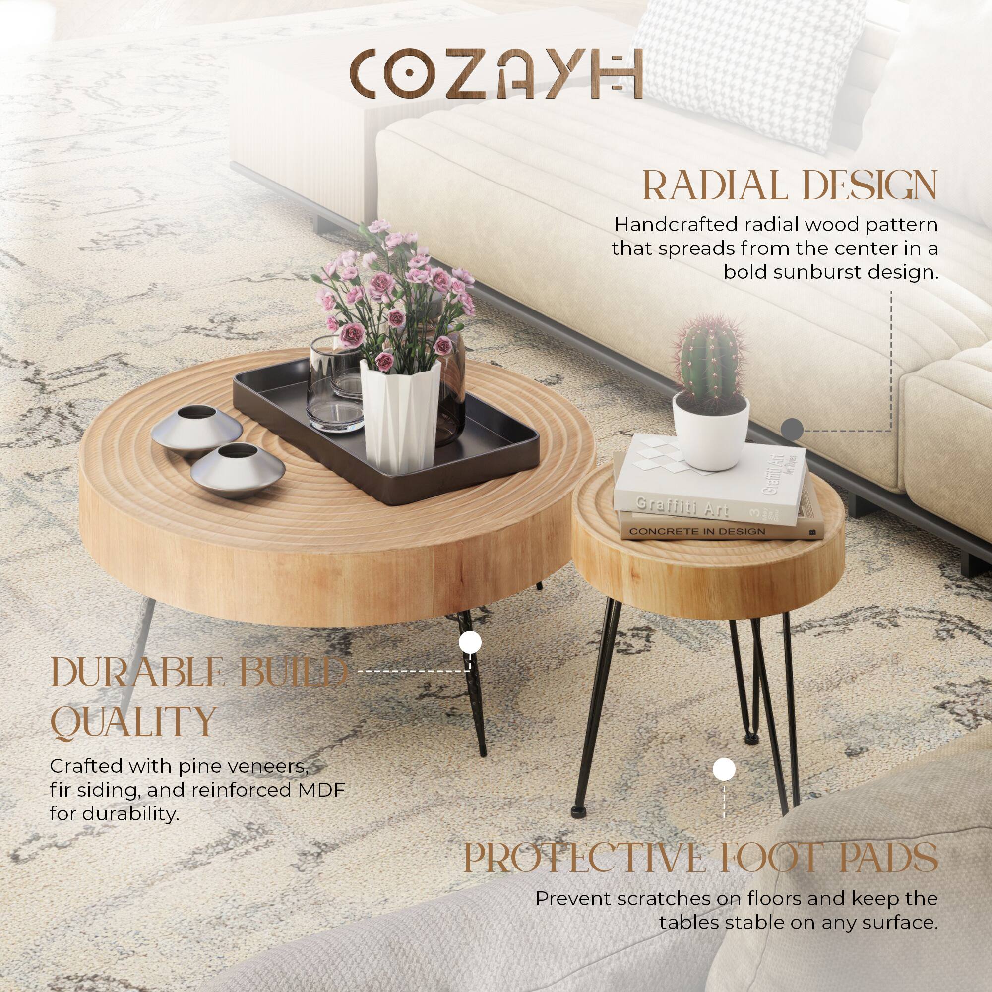 COZAYH

RADIAL DESIGN  
Handcrafted radial wood pattern that spreads from the center in a bold sunburst design.

DURABLE BUILD QUALITY  
Crafted with pine veneers, fir siding, and reinforced MDF for durability.

PROTECTIVE FOOT PADS  
Prevent scratches on floors and keep the tables stable on any surface.
