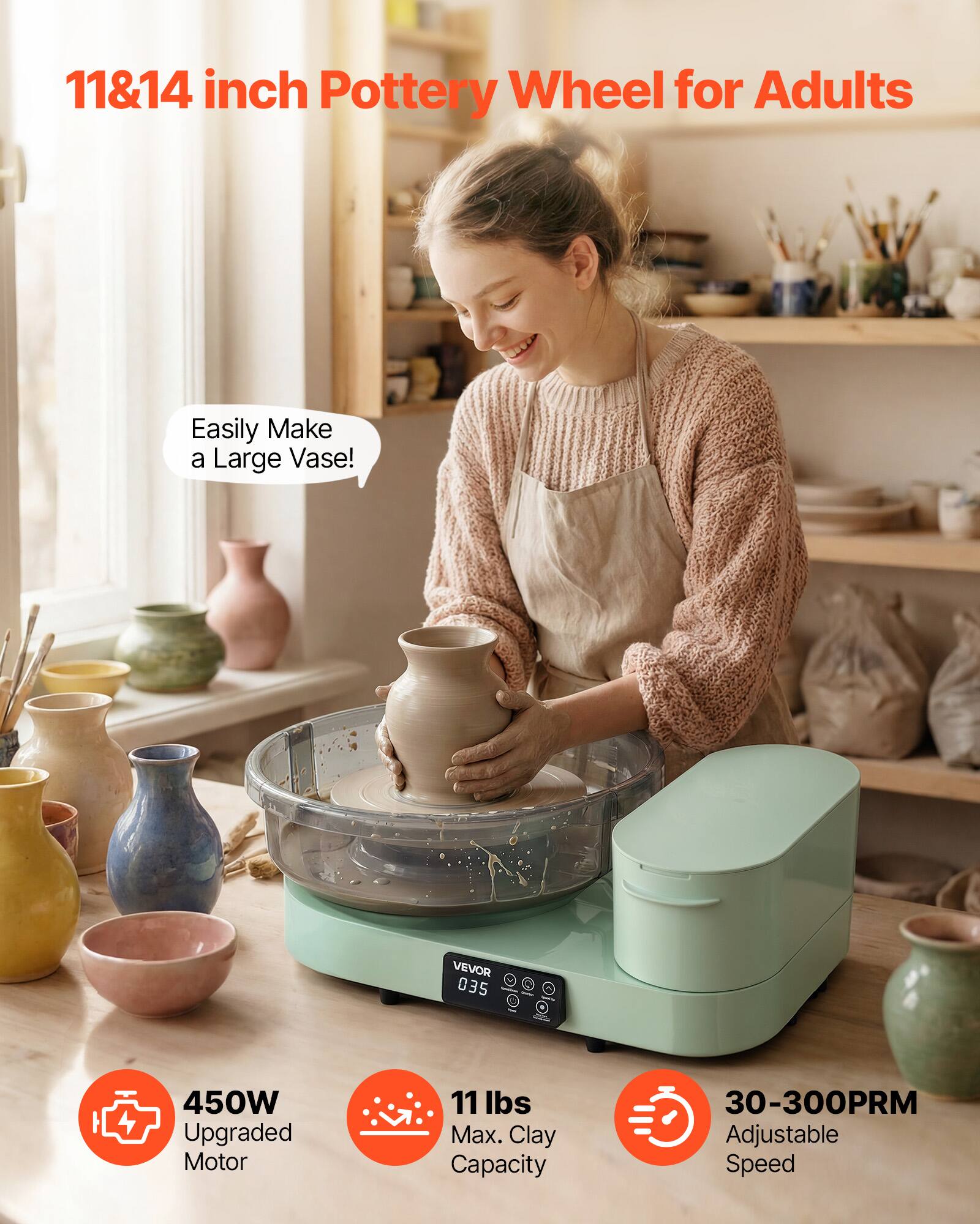 11&14 inch Pottery Wheel for Adults

Easily Make a Large Vase!

VEVOR 035

450W Upgraded Motor

11 lbs Max. Clay Capacity

30-300PRM Adjustable Speed