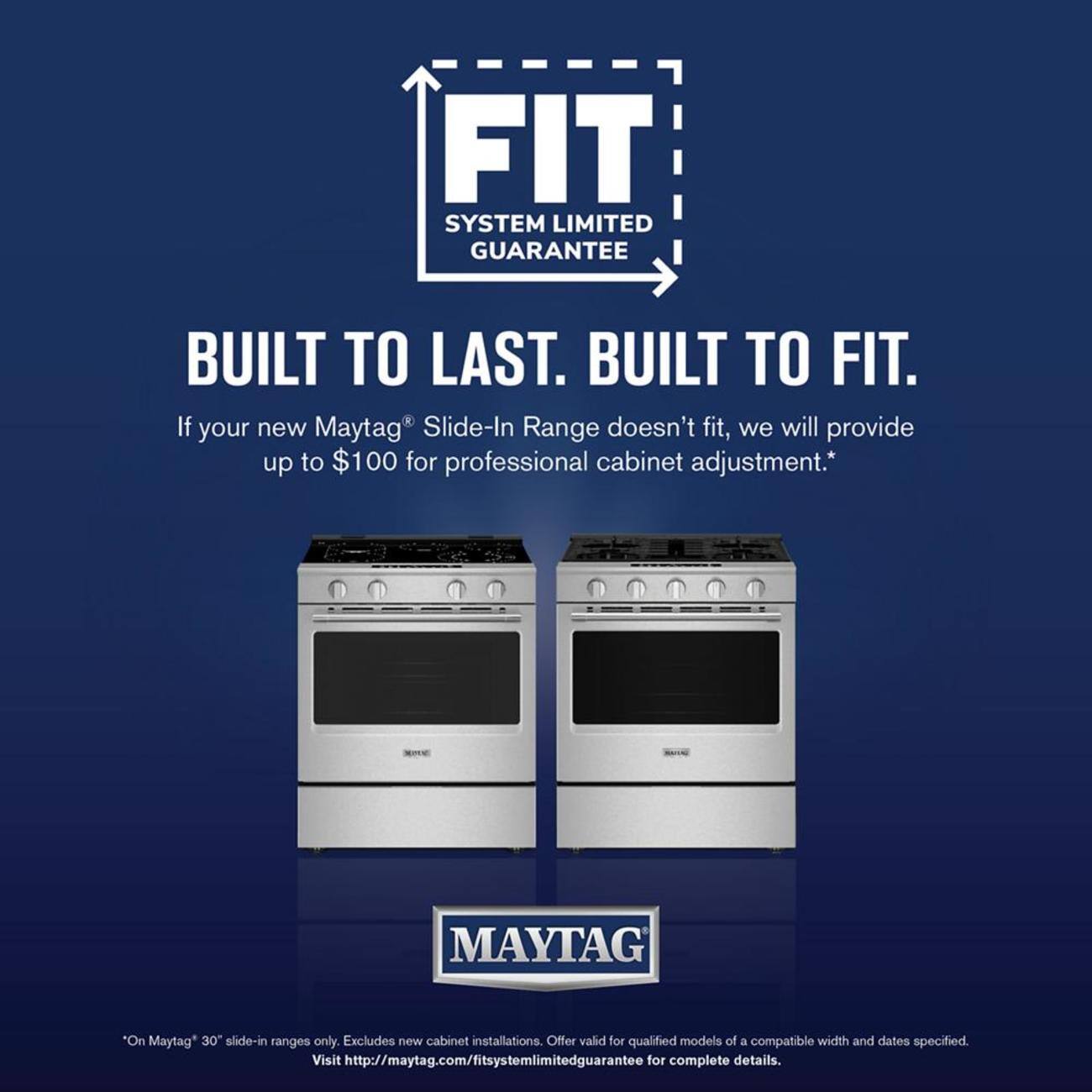 FIT SYSTEM LIMITED GUARANTEE  
BUILT TO LAST. BUILT TO FIT.  

If your new Maytag® Slide-In Range doesn't fit, we will provide up to $100 for professional cabinet adjustment.*  

*On Maytag® 30" slide-in ranges only. Excludes new cabinet installations. Offer valid for qualified models of a compatible width and dates specified.  

Visit http://maytag.com/fitsystemlimitedguarantee for complete details.