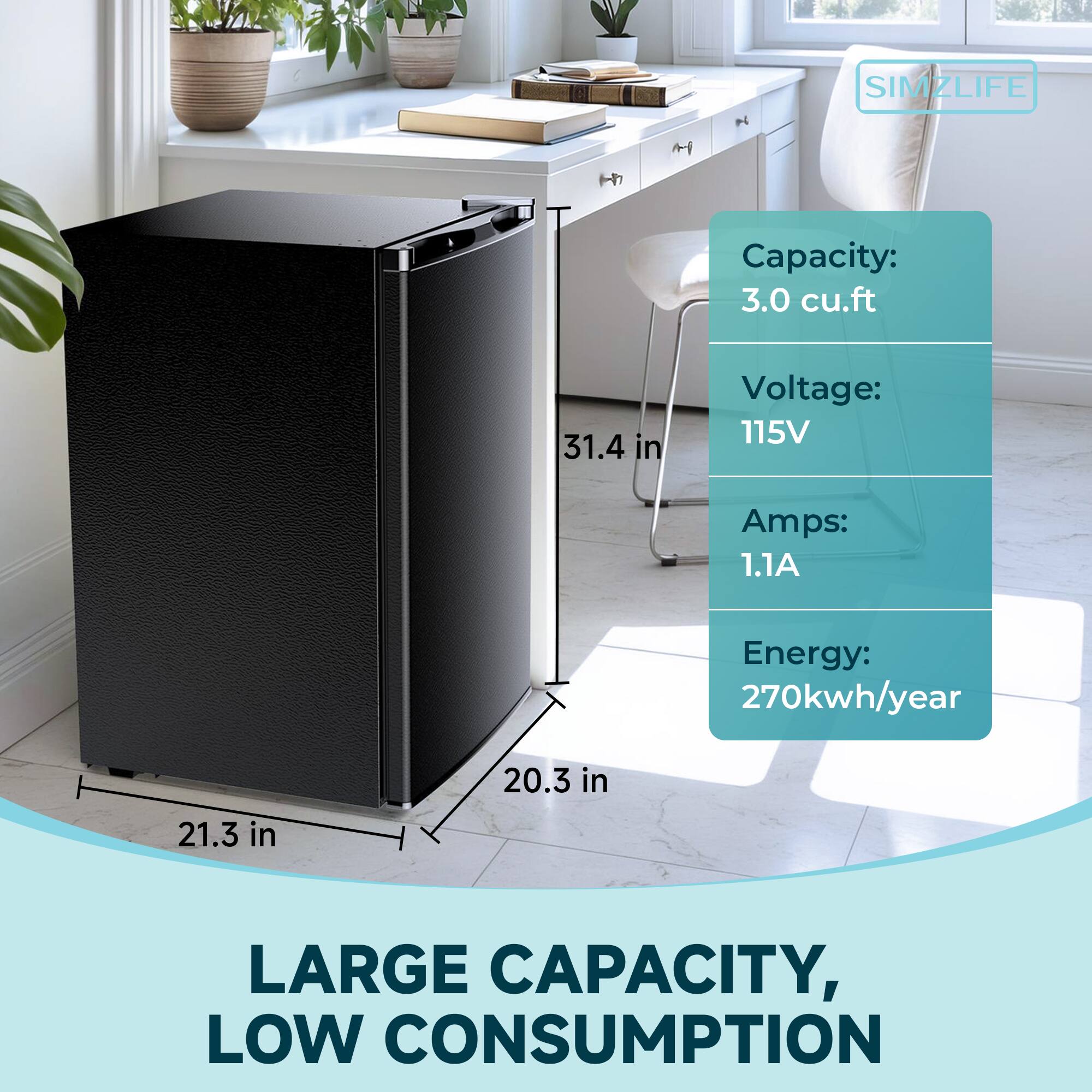 SIMZLIFE

Capacity: 3.0 cu.ft  
Voltage: 115V  
Amps: 1.1A  
Energy: 270kwh/year  

LARGE CAPACITY, LOW CONSUMPTION  

Dimensions:  
- Height: 31.4 in  
- Width: 21.3 in  
- Depth: 20.3 in