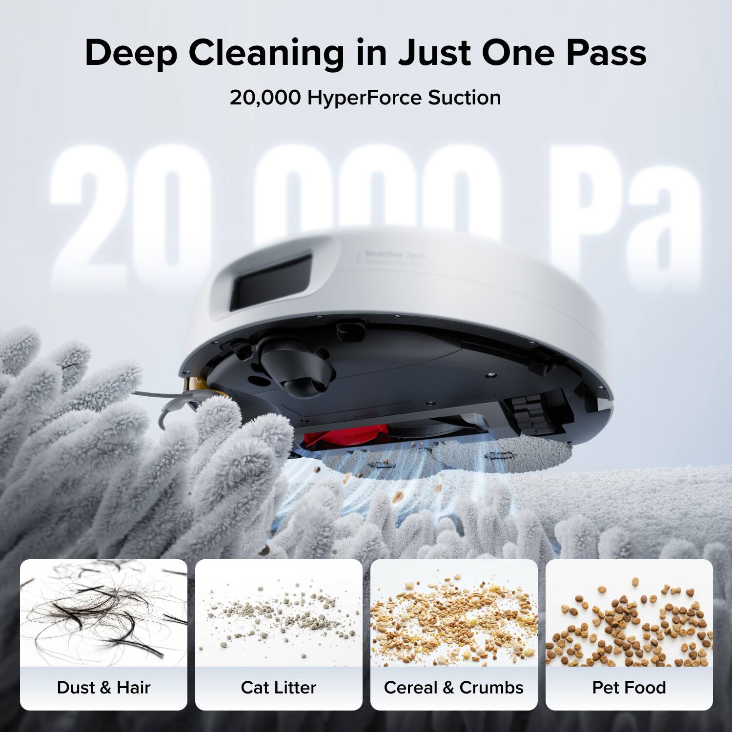 Deep Cleaning in Just One Pass  
20,000 HyperForce Suction  
20,000 Pa  

Dust & Hair  
Cat Litter  
Cereal & Crumbs  
Pet Food