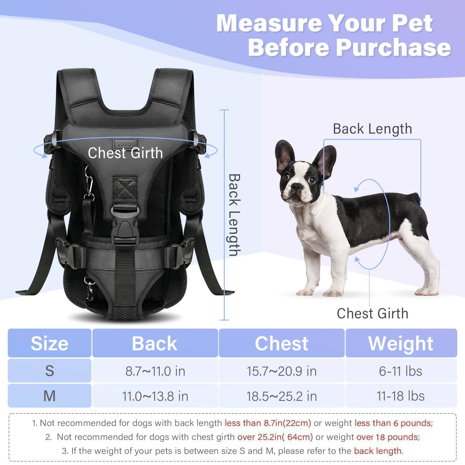 Measure Your Pet Before Purchase

Size | Back | Chest | Weight
--- | --- | --- | ---
S | 8.7~11.0 in | 15.7~20.9 in | 6-11 lbs
M | 11.0~13.8 in | 18.5~25.2 in | 11-18 lbs

1. Not recommended for dogs with back length less than 8.7in (22cm) or weight less than 6 pounds;
2. Not recommended for dogs with chest girth over 25.2in (64cm) or weight over 18 pounds;
3. If the weight of your pets is between size S and M, please refer to the back length.