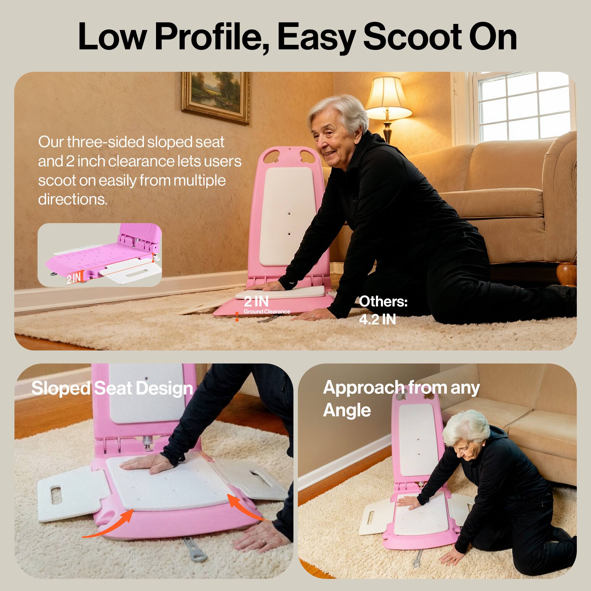 Low Profile, Easy Scoot On

Our three-sided sloped seat and 2 inch clearance lets users scoot on easily from multiple directions.

2IN Ground Clearance

Others: 4.2 IN

Sloped Seat Design

Approach from any Angle