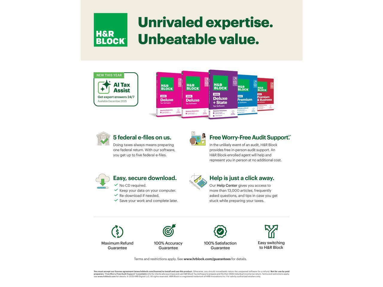 Unrivaled expertise.  
Unbeatable value.

NEW THIS YEAR  
AI Tax Assist  
Get expert answers 24/7  
Available December 2023

5 federal e-files on us.  
Doing taxes always means preparing one federal return. With our software, you get up to five federal e-files.

Free Worry-Free Audit Support:  
In the unlikely event of an audit, H&R Block provides free in-person audit support. An H&R Block-enrolled agent will help and represent you in person at no additional cost.

Easy, secure download.  
No CD required.  
Keep your data on your computer.  
Re-download if needed.  
Save your work and complete later.

Help is just a click away.  
Our Help Center gives you access to more than 13,000 articles, frequently asked questions, and tips in case you get stuck while preparing your taxes.

Maximum Refund Guarantee  
100% Accuracy Guarantee  
100% Satisfaction Guarantee

Easy switching to H&R Block

Terms and restrictions apply. See www.hrblock.com/guarantees for details.

You must accept our License Agreement (see www.hrblock.com/license) to install and use this product. Otherwise, you should immediately return the