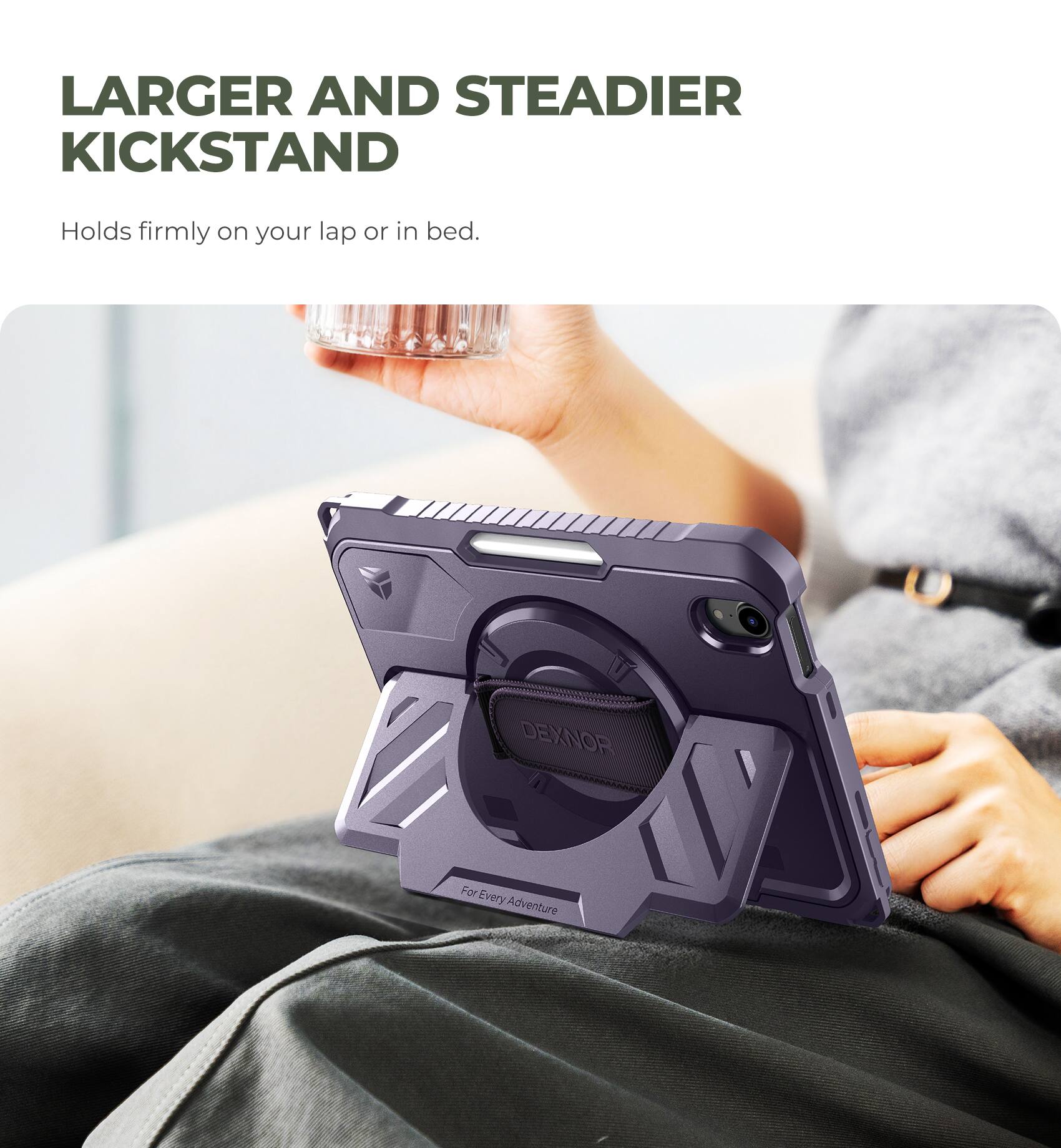 LARGER AND STEADIER KICKSTAND  
Holds firmly on your lap or in bed.  

DEXNOR  
For Every Adventure