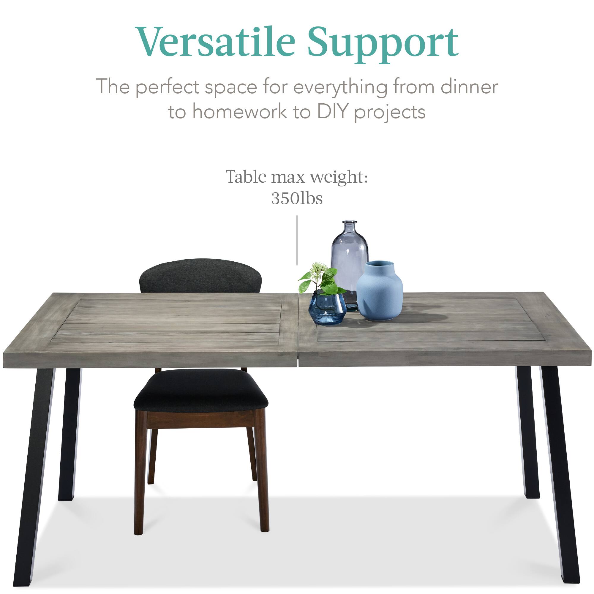 Versatile Support

The perfect space for everything from dinner to homework to DIY projects

Table max weight: 350lbs