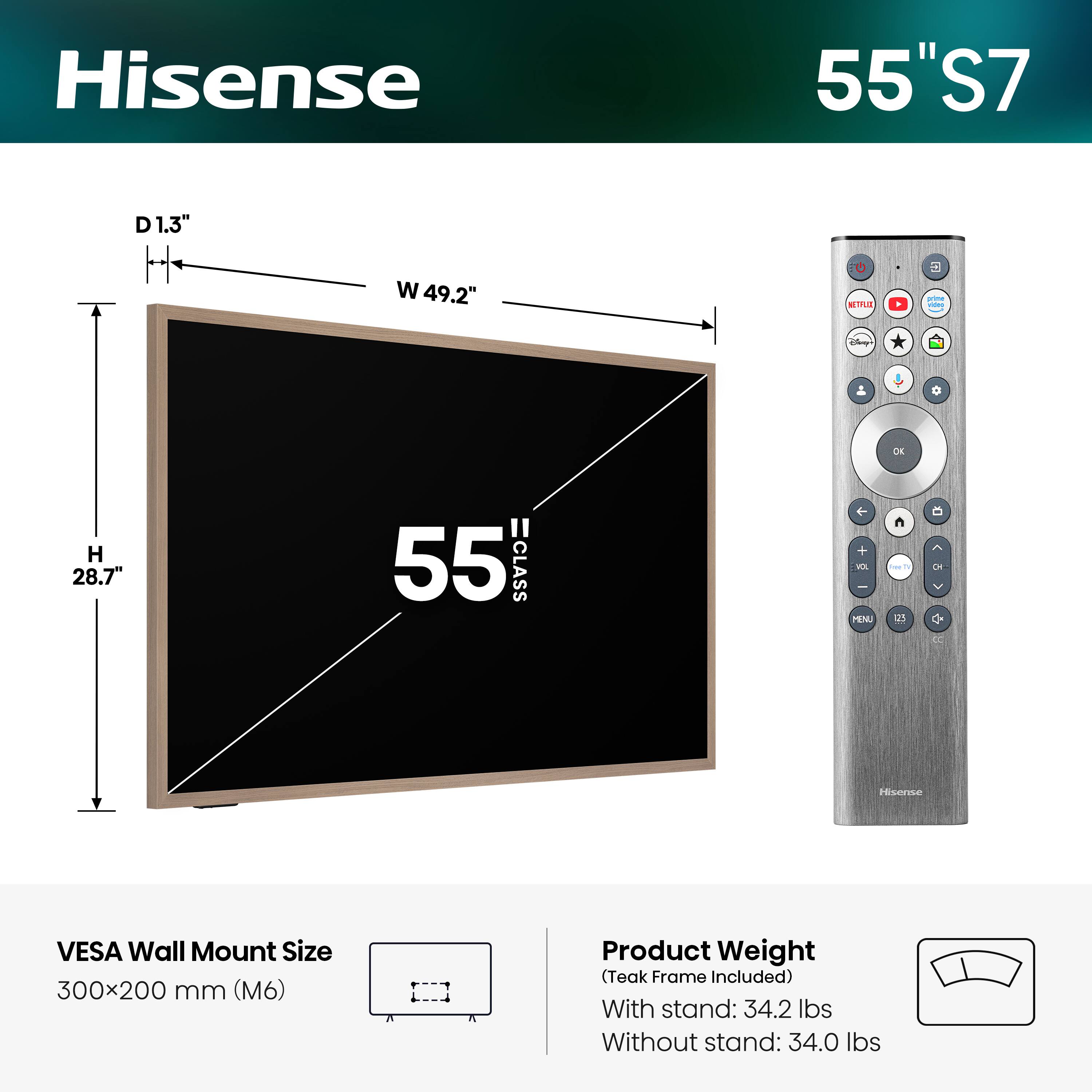 Hisense 55" S7  
D 1.3"  
W 49.2"  
H 28.7"  
55 CLASS  
VESA Wall Mount Size: 300x200 mm (M6)  
Product Weight (Teak Frame Included):  
With stand: 34.2 lbs  
Without stand: 34.0 lbs