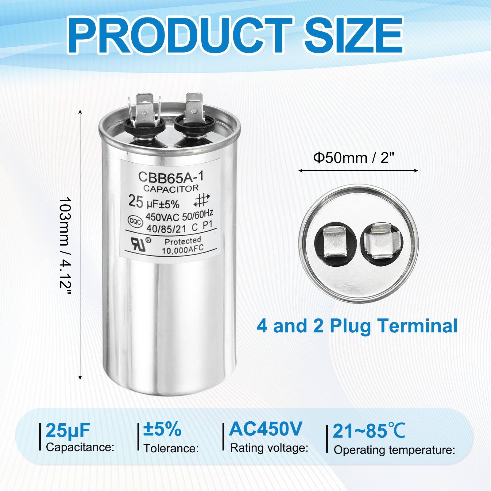 PRODUCT SIZE

CBB65A-1 CAPACITOR  
25 µF ±5%  
450VAC 50/60Hz  
40/85/21  
Protected  
10,000AFC  

Capacitance: 25µF  
Tolerance: ±5%  
Rating voltage: AC450V  
Operating temperature: 21~85°C  

103mm / 4.12"  
Φ50mm / 2"  

4 and 2 Plug Terminal