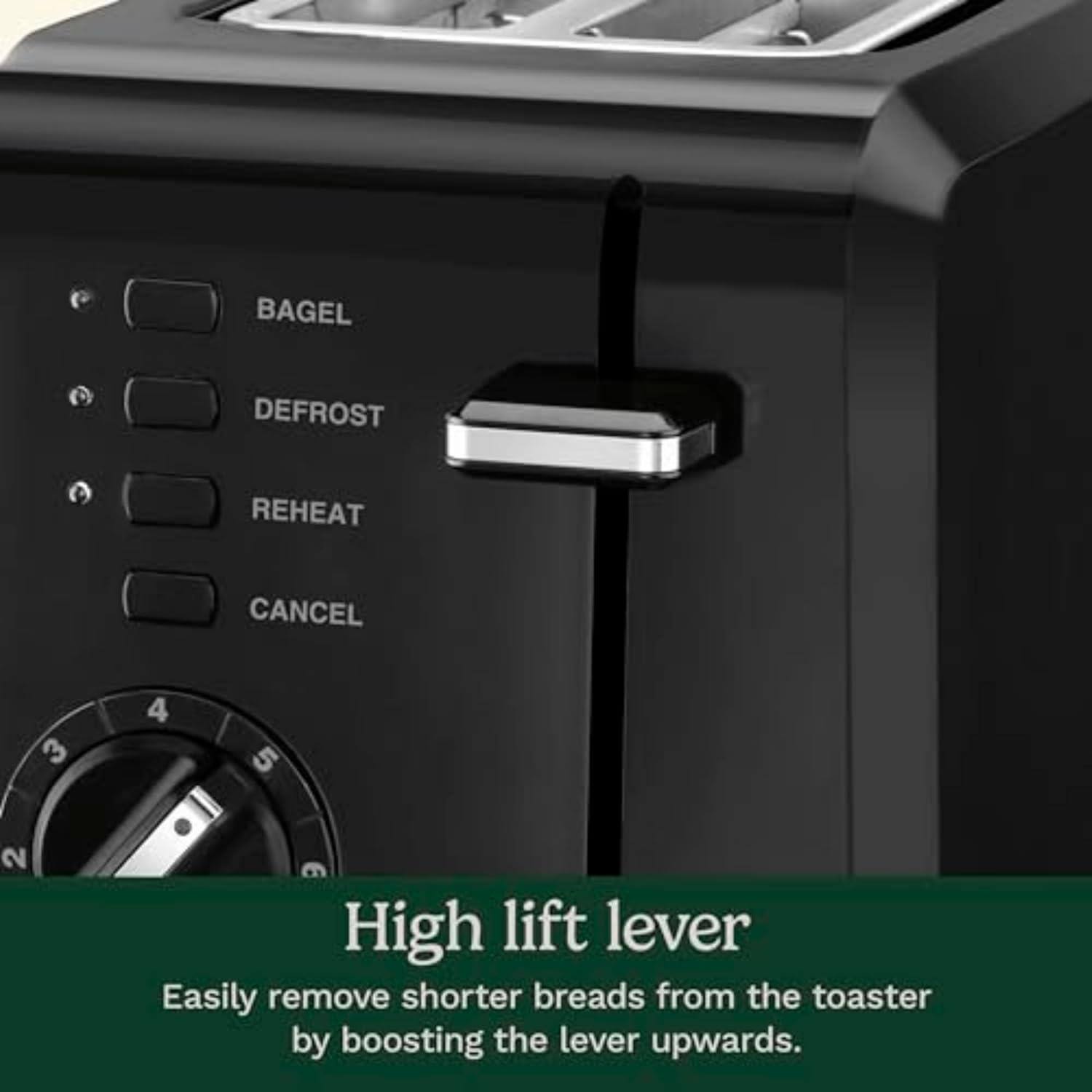 BAGEL  
DEFROST  
REHEAT  
CANCEL  

High lift lever  
Easily remove shorter breads from the toaster by boosting the lever upwards.