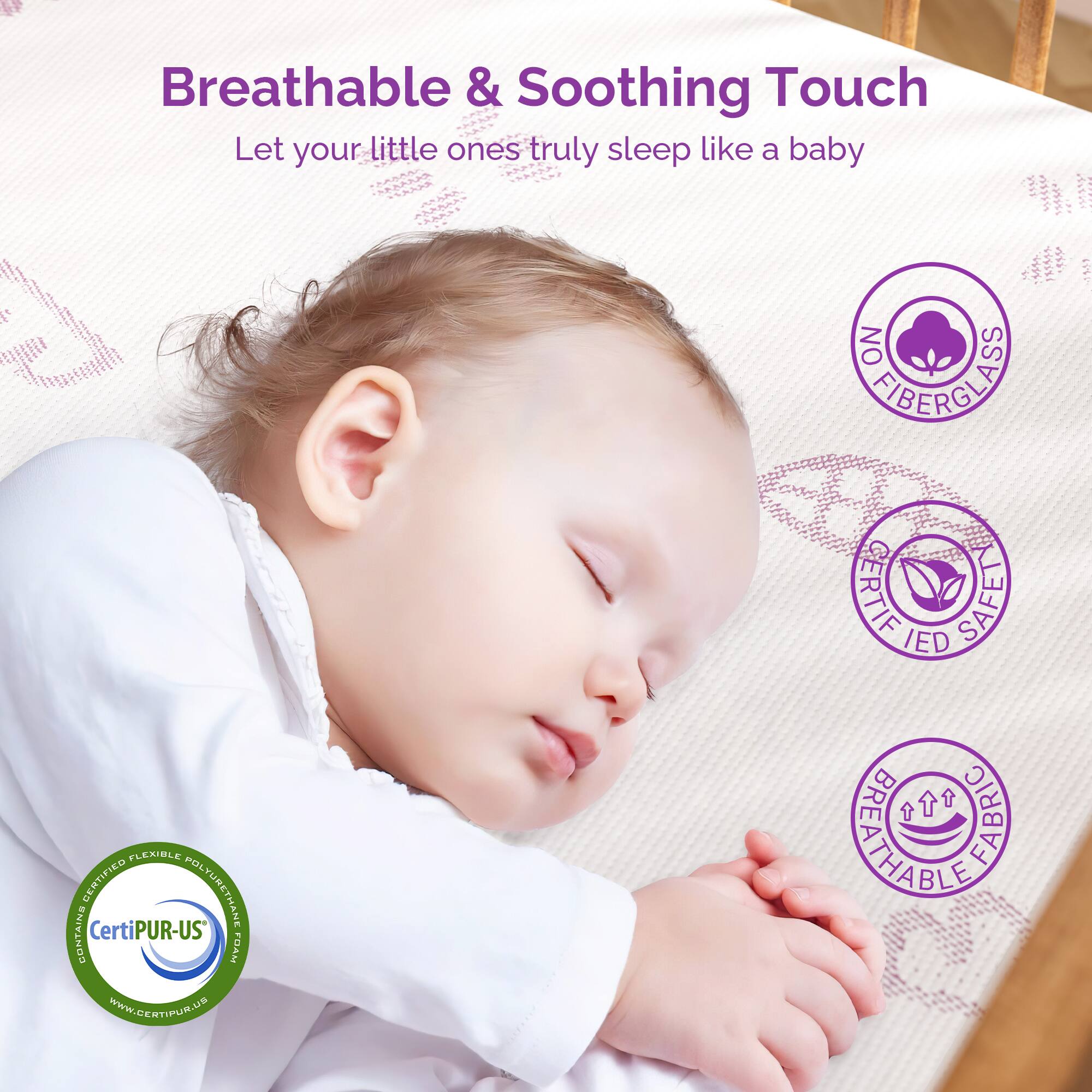 Breathable & Soothing Touch  
Let your little ones truly sleep like a baby  

- NO FIBERGLASS  
- CERTIFIED SAFE  
- CERTIFIED FABRIC  
- BREATHEABLE FABRIC  
- CertiPUR-US FOAM  
- www.certipur.us