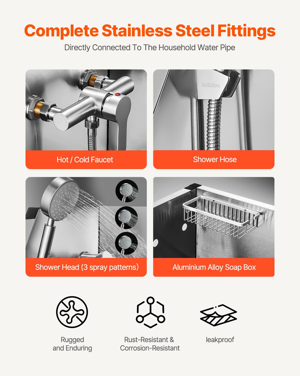 Complete Stainless Steel Fittings  
Directly Connected To The Household Water Pipe  

- Hot / Cold Faucet  
- Shower Hose  
- Shower Head (3 spray patterns)  
- Aluminium Alloy Soap Box  

Rugged and Enduring  
Rust-Resistant & Corrosion-Resistant  
leakproof