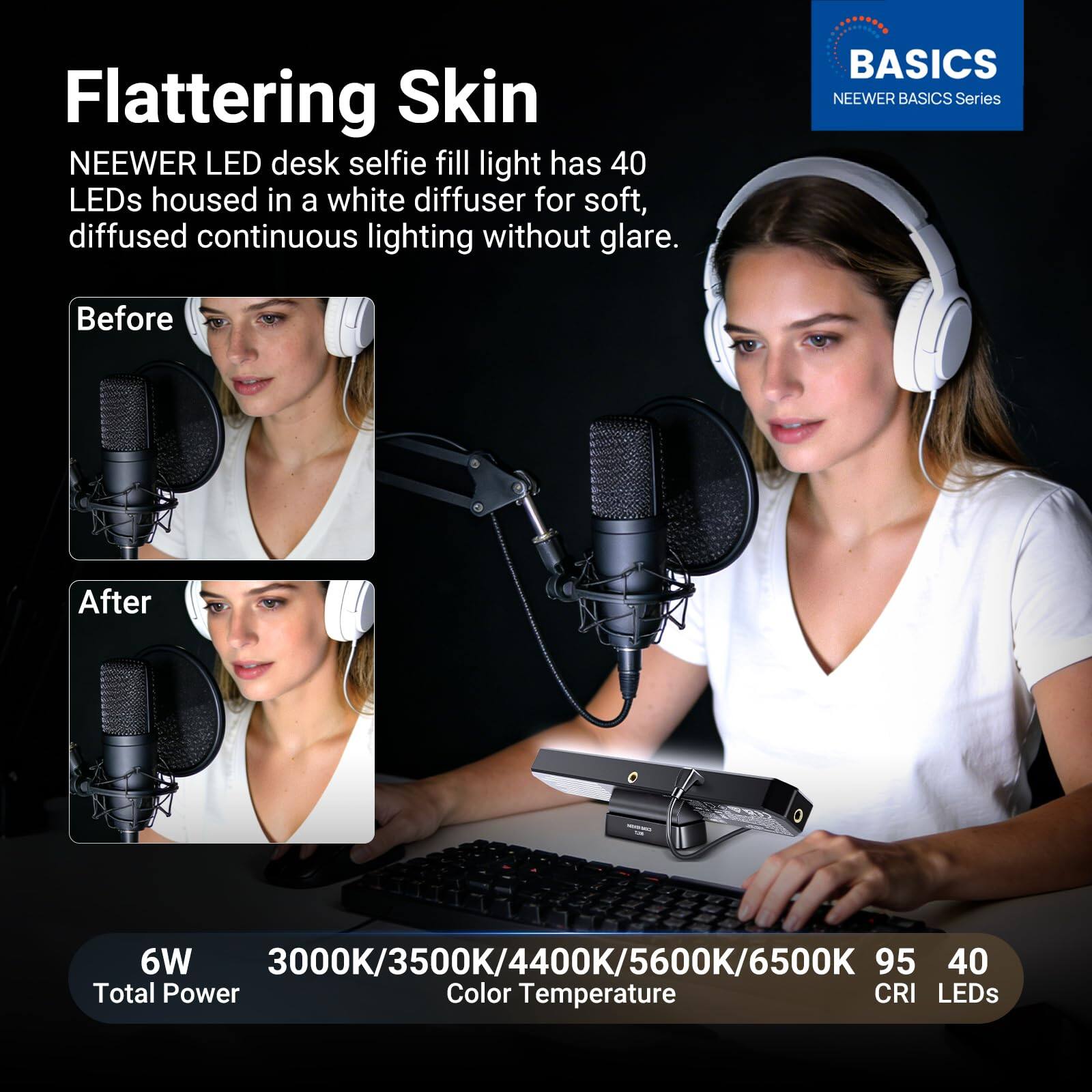 Flattering Skin  
NEEWER LED desk selfie fill light has 40 LEDs housed in a white diffuser for soft, diffused continuous lighting without glare.  

BASICS  
NEEWER BASICS Series  

Before  
After  

6W  
Total Power  

3000K/3500K/4400K/5600K/6500K  
Color Temperature  

95  
CRI  

40  
LEDs