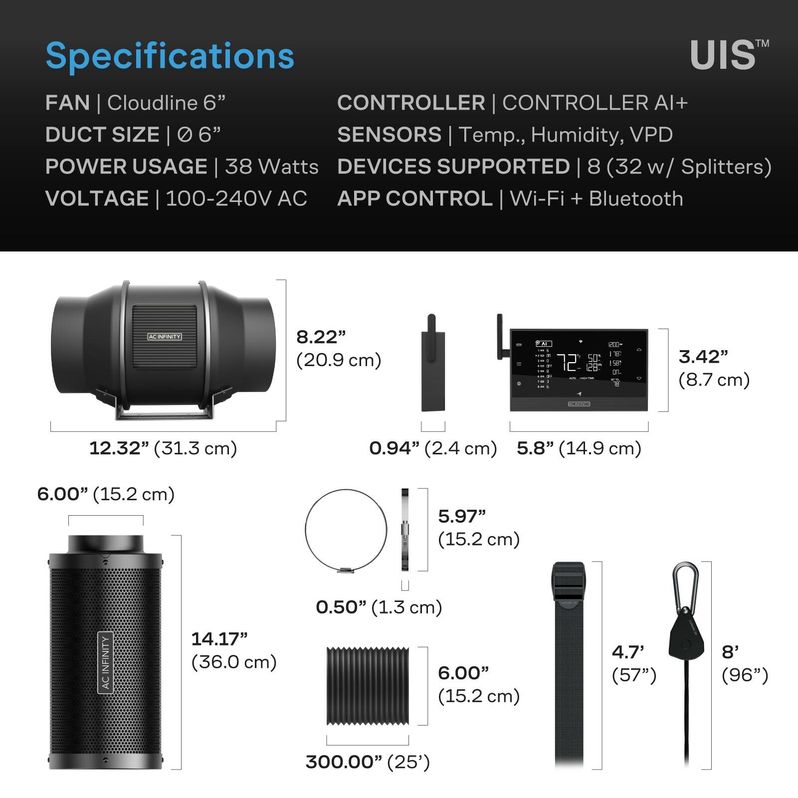 Specifications  
FAN | Cloudline 6"  
DUCT SIZE | 6"  
POWER USAGE | 38 Watts  
VOLTAGE | 100-240V AC  
CONTROLLER | CONTROLLER AI+  
SENSORS | Temp., Humidity, VPD  
DEVICES SUPPORTED | 8 (32 w/ Splitters)  
APP CONTROL | Wi-Fi + Bluetooth  

8.22" (20.9 cm)  
12.32" (31.3 cm)  
0.94" (2.4 cm)  
3.42" (8.7 cm)  
5.8" (14.9 cm)  
5.97" (15.2 cm)  
0.50" (1.3 cm)  
14.17" (36.0 cm)  
6.00" (15.2 cm)  
4.7' (57")  
8' (96")  
300.00" (25')