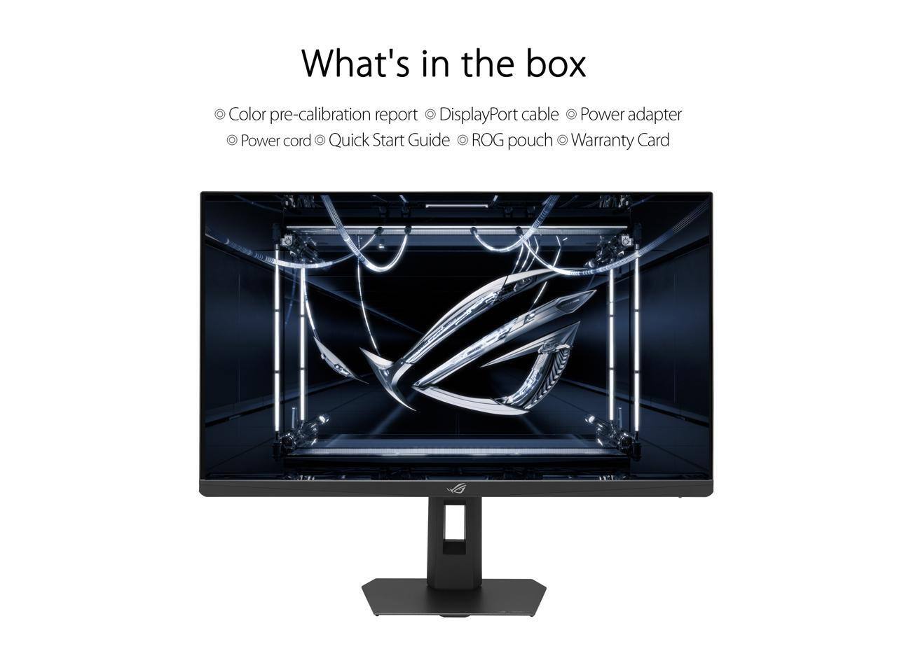 What's in the box  
- Color pre-calibration report  
- DisplayPort cable  
- Power adapter  
- Power cord  
- Quick Start Guide  
- ROG pouch  
- Warranty Card