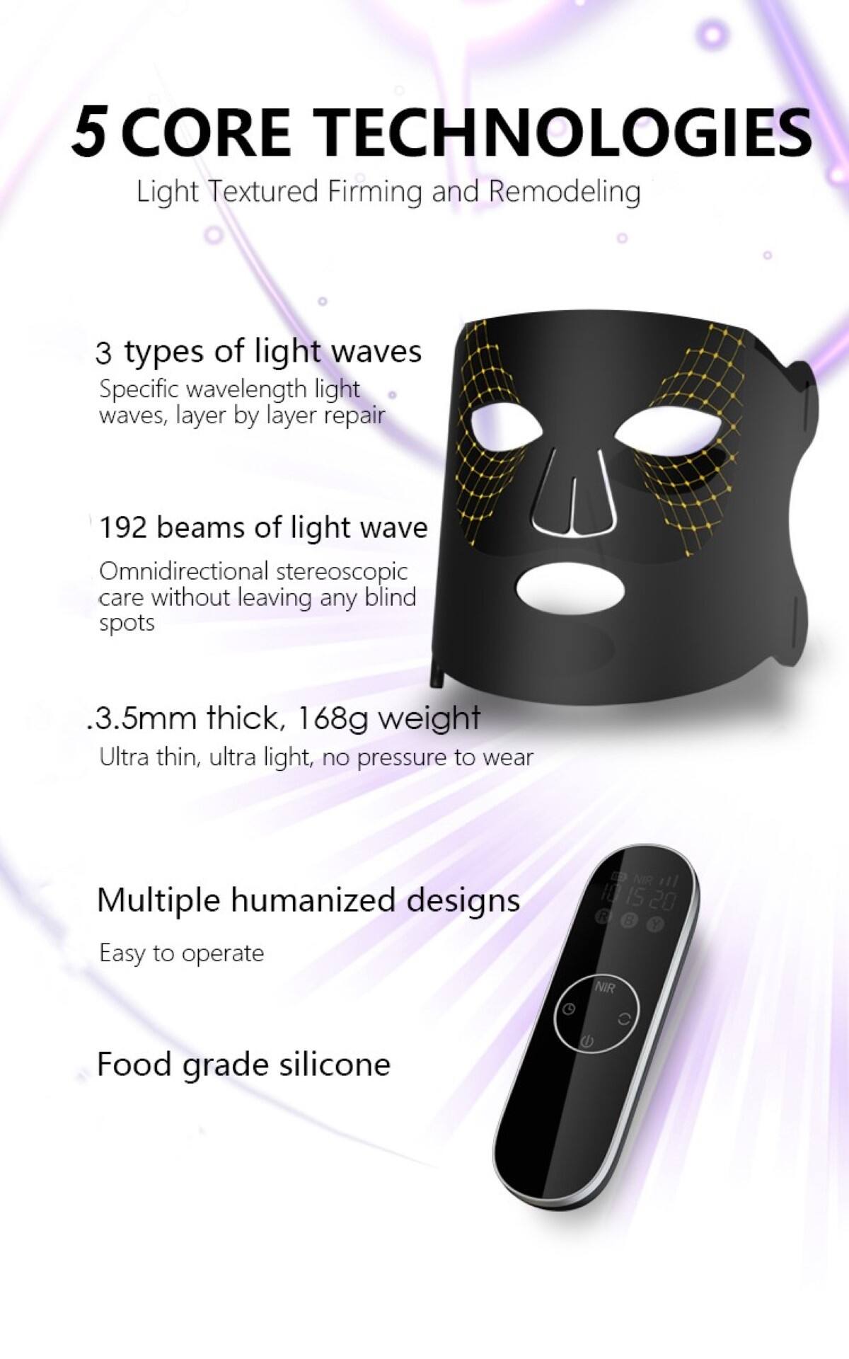 5 CORE TECHNOLOGIES  
Light Textured Firming and Remodeling  

3 types of light waves  
Specific wavelength light waves, layer by layer repair  

192 beams of light wave  
Omnidirectional stereoscopic care without leaving any blind spots  

.3.5mm thick, 168g weight  
Ultra thin, ultra light, no pressure to wear  

Multiple humanized designs  
Easy to operate  

Food grade silicone