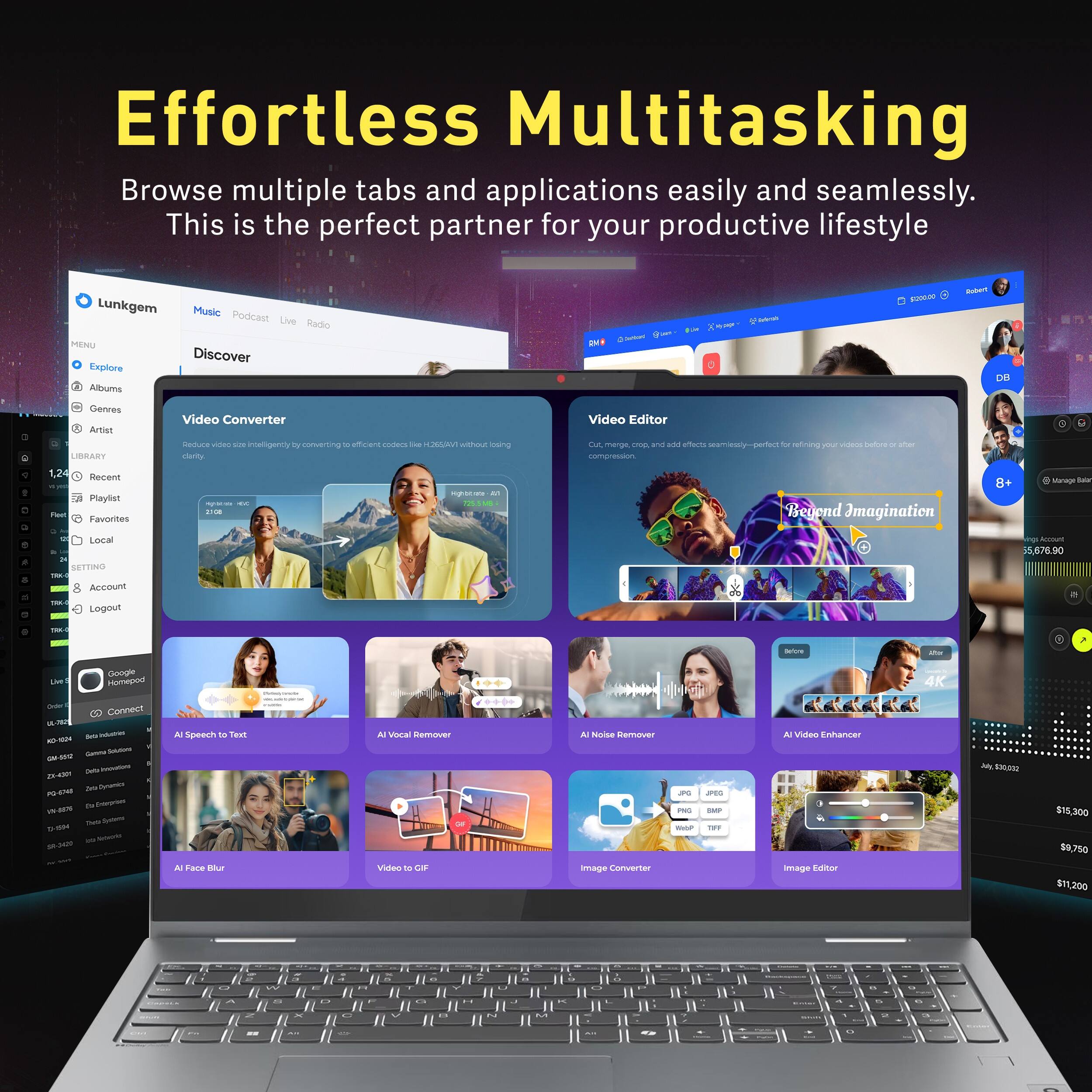 Effortless Multitasking  
Browse multiple tabs and applications easily and seamlessly. This is the perfect partner for your productive lifestyle

Lunkgem  
Music Podcast Live Radio  
MENU  
Discover  
Explore  
Albums  
Genres  
Artist  
Video Converter  
Reduce video intelligently by converting to efficient codecs like H265/AV1 without losing clarity  
1,24 Recent  
Playlist  
Favorites  

Video Editor  
Cut, merge, crop and add effects seamlessly - perfect for refining your videos before and after compression.  
8+ Beyond Imagination  

Manage Salary  
Local  
SETTING  
TAK  
Account  
Logout  

Account  
55,676.90  
586-  

Refore  

Google Live Homepod  
Order Connect  

Sarts inform Game Solutions Felix - 23-4301  
Zein Cynamics PG-4048  
Enterprism was Their Systemal -1594  
59-3421  

AI Speech to Text  
AI Face Blur  
AI Vocal Remover  
AI Noise Remover  
Video to GIF  
Image Converter  
JPG  
JPEG  
BMP  
TIFF  
Video Enhancer  
Image Editor  
4K  

$30,032