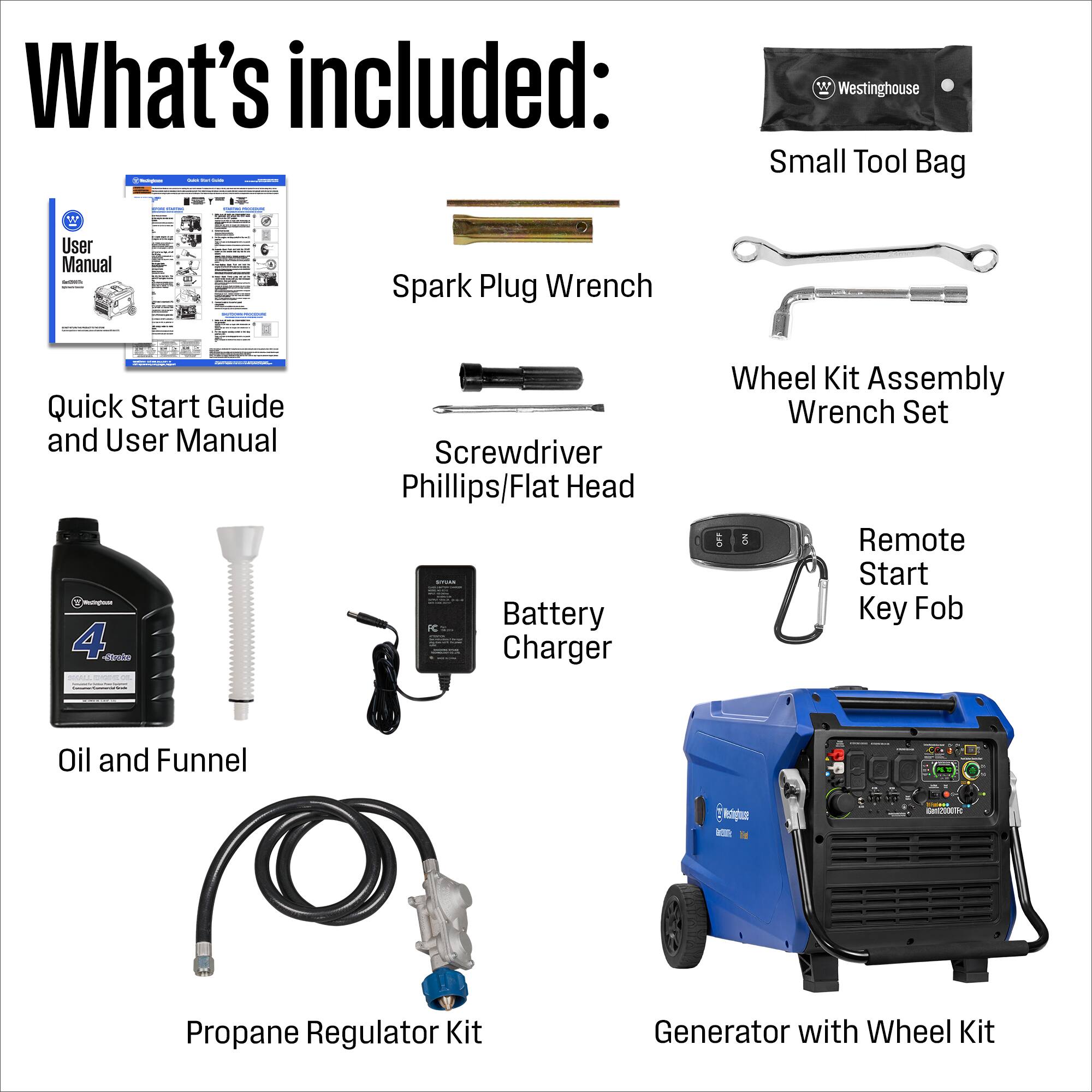 What's included:  
- 2 Westinghouse Small Tool Bags with User Manual  
- Spark Plug Wrench  
- Quick Start Guide and User Manual  
- Screwdriver (Phillips/Flat Head)  
- Wheel Kit Assembly Wrench Set  
- Remote Start Key Fob  
- Battery Charger  
- Oil and Funnel  
- Propane Regulator Kit  
- Generator with Wheel Kit