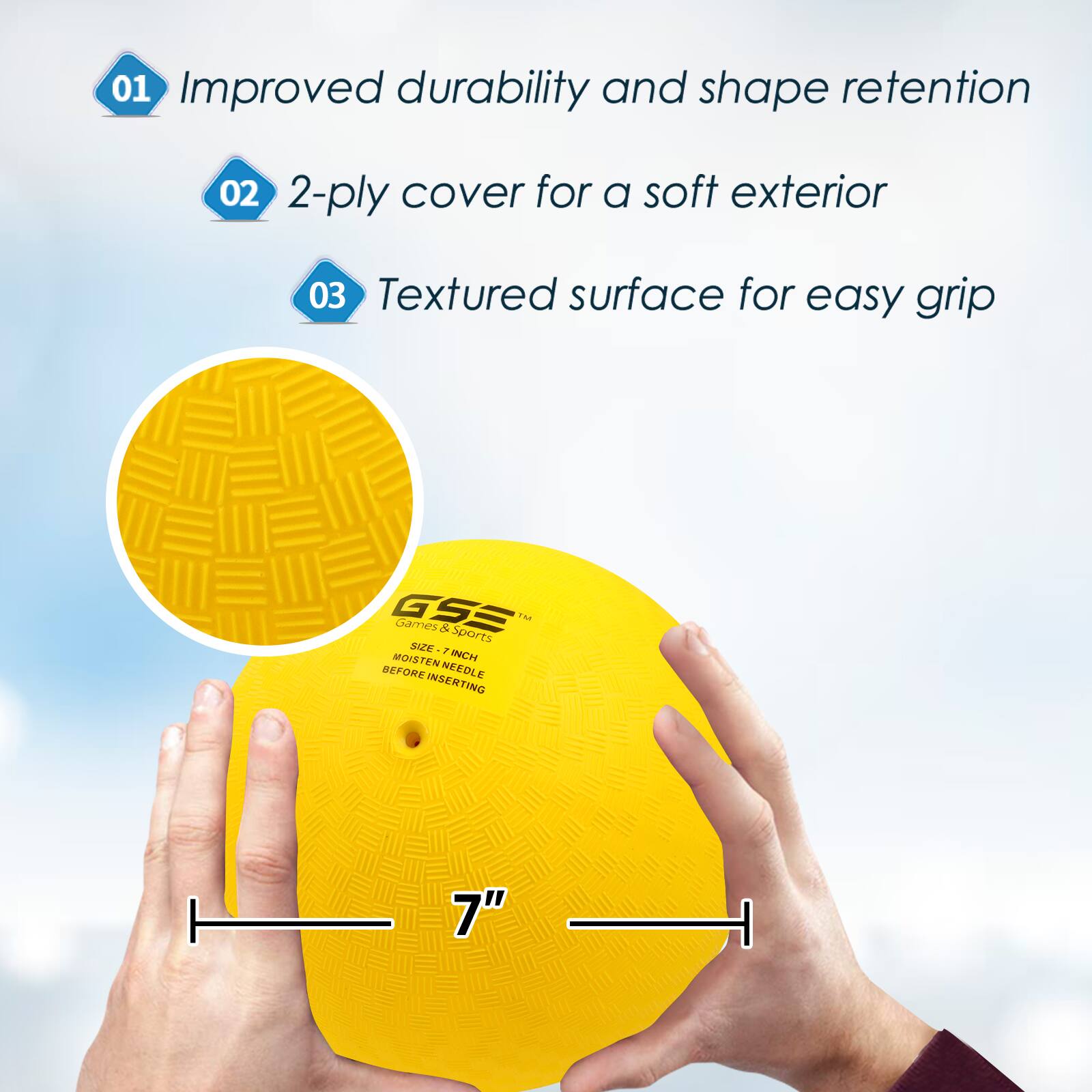 01 Improved durability and shape retention
02 2-ply cover for a soft exterior
03 Textured surface for easy grip
GSE Games & Sports TM
SIZE 7 INCH MOISTEN NEEDLE BEFORE INSERTING
7"