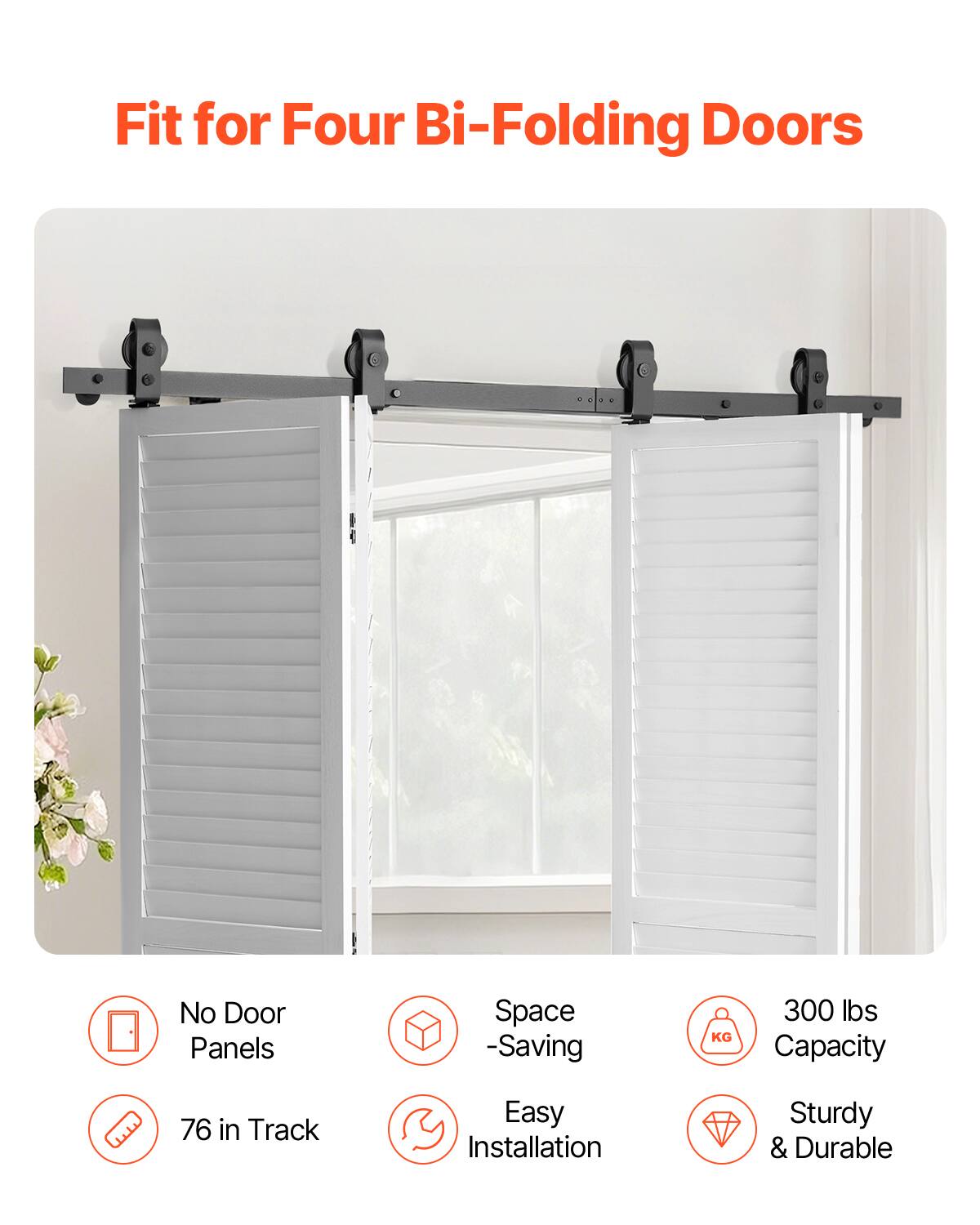 Fit for Four Bi-Folding Doors  
No Door Panels  
Space-Saving  
76 in Track  
Easy Installation  
Sturdy & Durable  
300 lbs Capacity