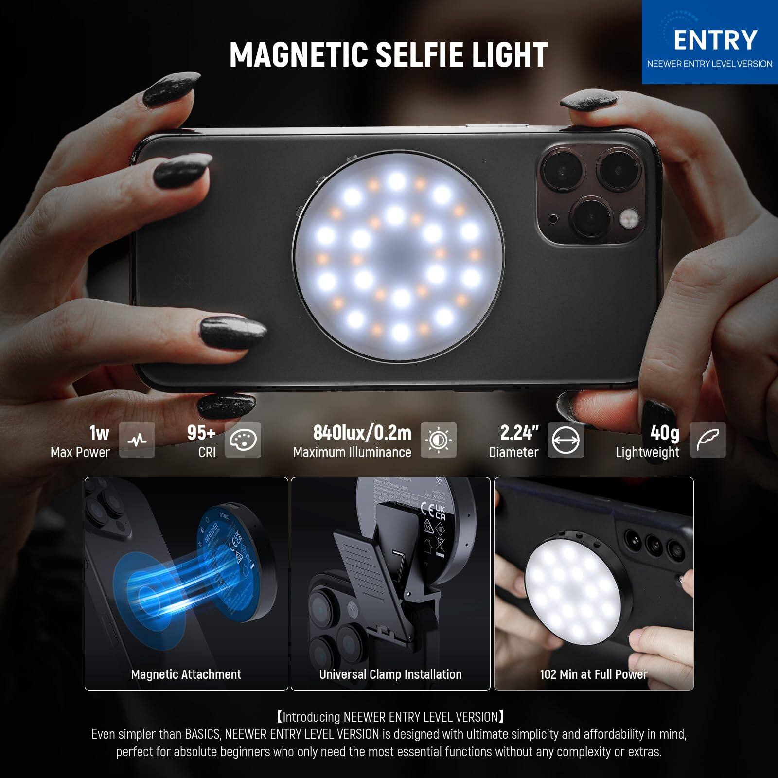 MAGNETIC SELFIE LIGHT ENTRY NEEWER ENTRY LEVEL VERSION

1w Max Power  
95+ CRI  
840lux/0.2m Maximum Illuminance  
2.24" Diameter  
40g Lightweight  

CELA a Magnetic Attachment  
Universal Clamp Installation  
102 Min at Full Power  

[Introducing NEEWER ENTRY LEVEL VERSION]  
Even simpler than BASICS, NEEWER ENTRY LEVEL VERSION is designed with ultimate simplicity and affordability in mind, perfect for absolute beginners who only need the most essential functions without any complexity or extras.