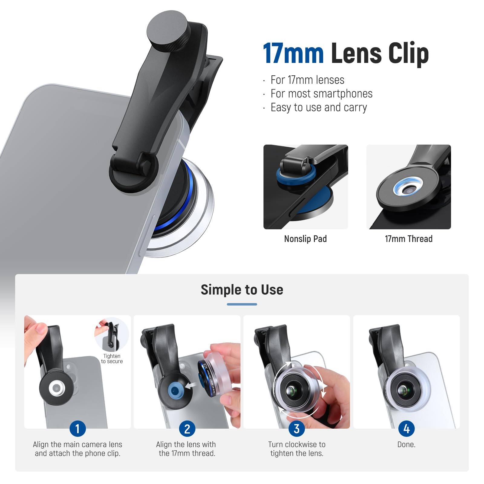 17mm Lens Clip For 17mm lenses For most smartphones Easy to use and carry Nonslip Pad 17mm Thread Simple to Use Tighten to secure 1 Align the main camera lens and attach the phone clip. 2 Align the lens with the 17mm thread. 3 Turn clockwise to tighten the lens. 4 Done.