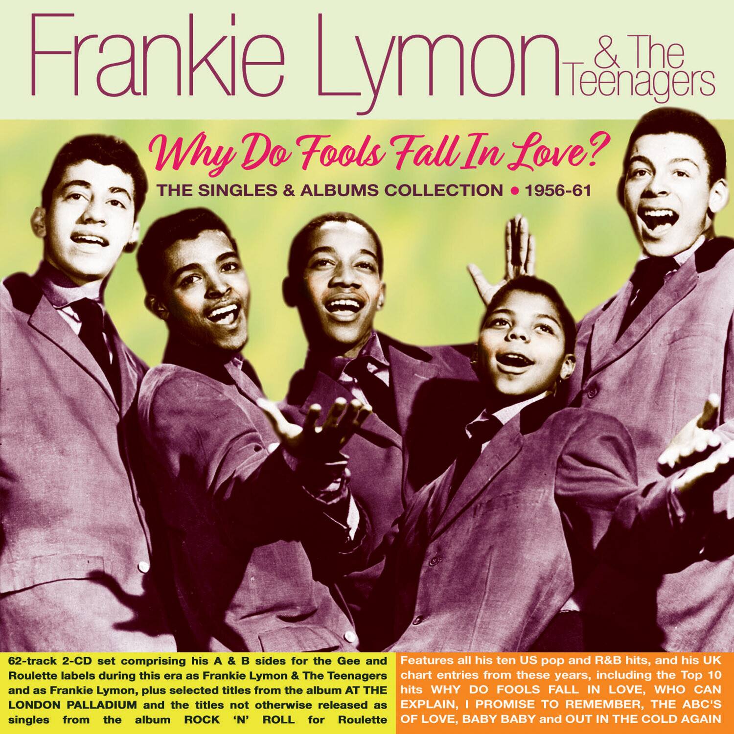 Frankie Lymon & The Teenagers  
Why Do Fools Fall In Love?  
THE SINGLES & ALBUMS COLLECTION • 1956-61  

62-track 2-CD set comprising his A & B sides for the Gee and Roulette labels during this era as Frankie Lymon & The Teenagers and as Frankie Lymon, plus selected titles from the album AT THE LONDON PALLADIUM and the titles not otherwise released as singles from the album ROCK 'N' ROLL for Roulette.  

Features all his ten US pop and R&B hits, and his UK chart entries from these years, including the Top 10 hits WHY DO FOOLS FALL IN LOVE, WHO CAN EXPLAIN, I PROMISE TO REMEMBER, THE ABC'S OF LOVE, BABY BABY and OUT IN THE COLD AGAIN.