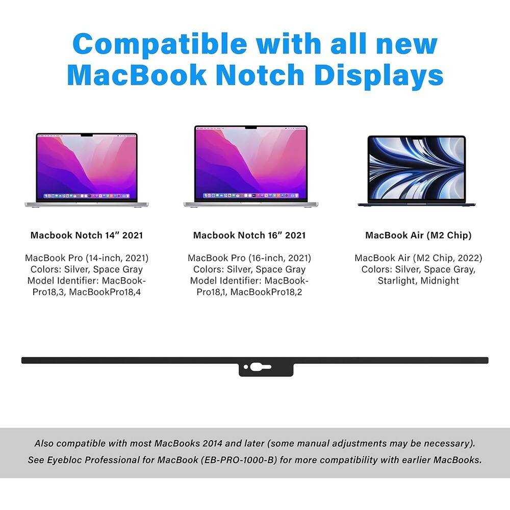 Compatible with all new MacBook Notch Displays

- MacBook Notch 14" 2021
  - MacBook Pro (14-inch, 2021)
  - Colors: Silver, Space Gray
  - Model Identifier: MacBookPro18,3, MacBookPro18,4

- MacBook Notch 16" 2021
  - MacBook Pro (16-inch, 2021)
  - Colors: Silver, Space Gray
  - Model Identifier: MacBookPro18,1, MacBookPro18,2

- MacBook Air (M2 Chip)
  - MacBook Air (M2 Chip, 2022)
  - Colors: Silver, Space Gray, Starlight, Midnight

Also compatible with most MacBooks 2014 and later (some manual adjustments may be necessary). See Eyebloc Professional for MacBook (EB-PRO-1000-B) for more compatibility with earlier MacBooks.