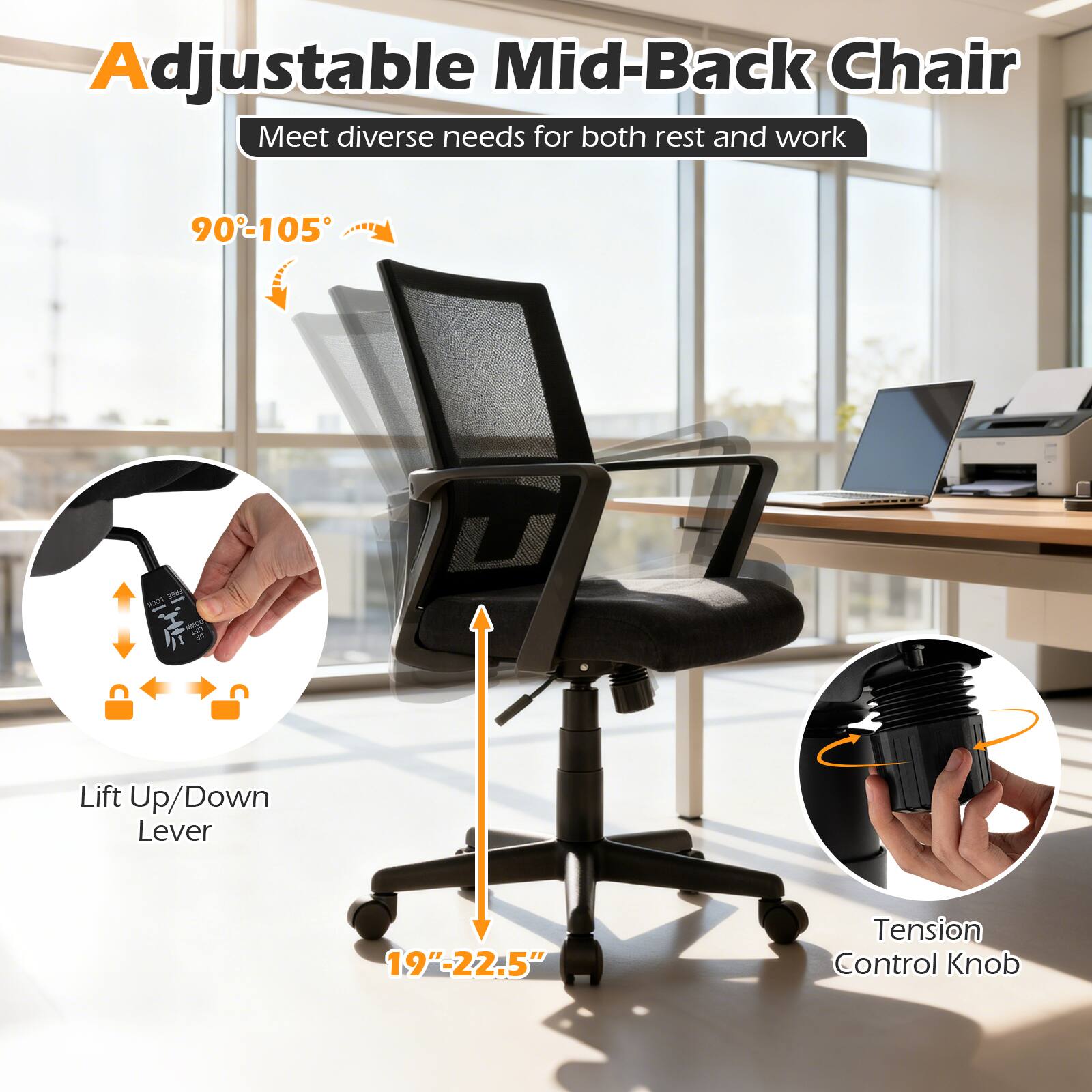 Adjustable Mid-Back Chair  
Meet diverse needs for both rest and work  

90°-105°  

Lift Up/Down Lever  
19"-22.5"  

Tension Control Knob