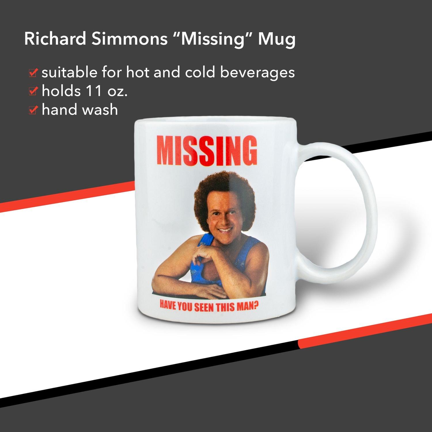Richard Simmons "Missing" Mug

- Suitable for hot and cold beverages
- Holds 11 oz.
- Hand wash

MISSING

HAVE YOU SEEN THIS MAN?