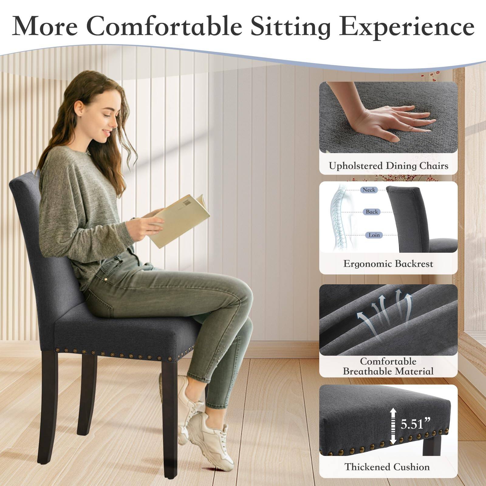 More Comfortable Sitting Experience

- Upholstered Dining Chairs
- Ergonomic Backrest
  - Neck
  - Back
  - Loin
- Comfortable Breathable Material
- Thickened Cushion (5.51")