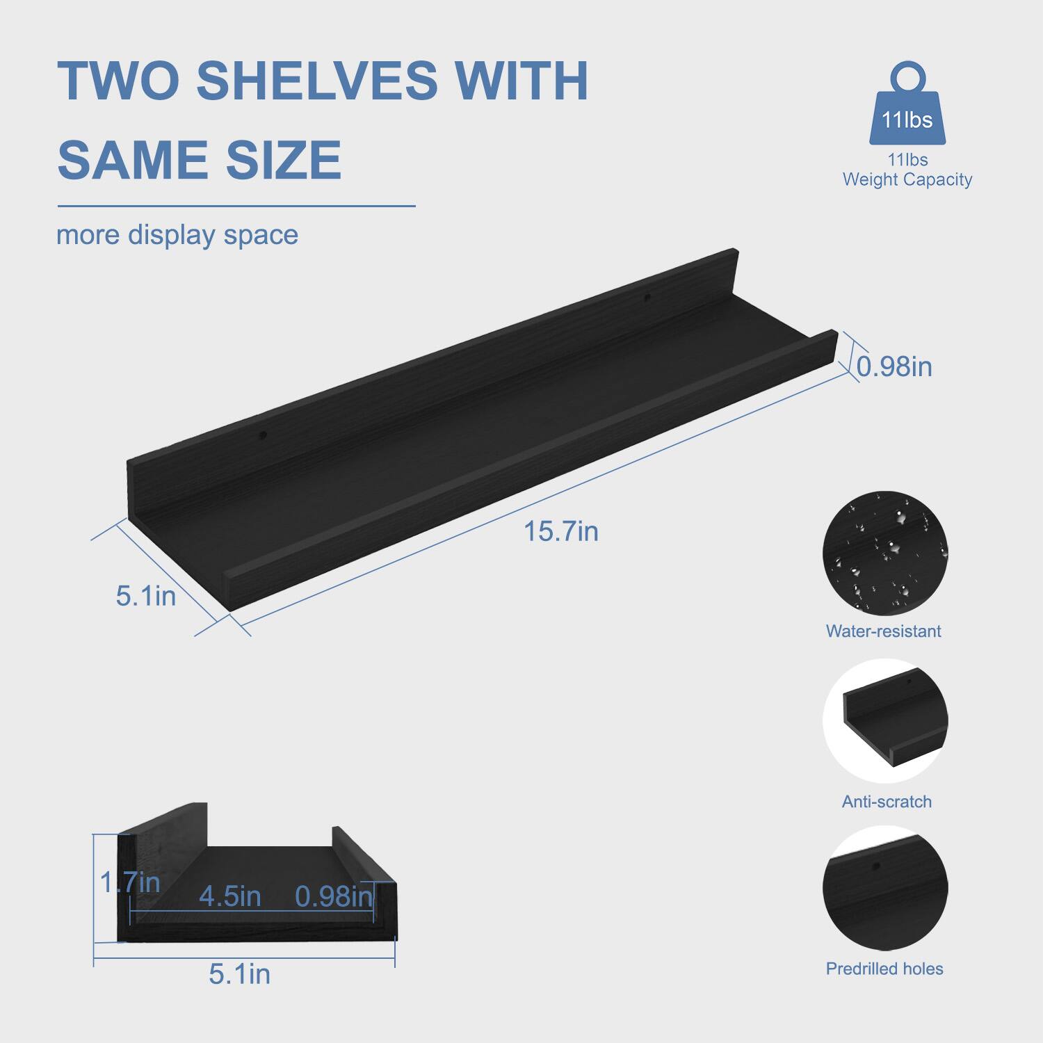 TWO SHELVES WITH SAME SIZE  
more display space  

11lbs Weight Capacity  

15.7in  
5.1in  
0.98in  

Water-resistant  
Anti-scratch  
Predrilled holes  

1.7in  
4.5in  
0.98in  
5.1in