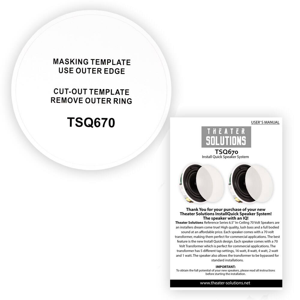 **Masking Template**  
Use Outer Edge  

**Cut-Out Template**  
Remove Outer Ring  

TSQ670  

---

**Theater Solutions**  
TSQ670  
Install Quick Speaker System  

**User's Manual**  

Thank You for your purchase of your new Theater Solutions InstallQuick Speaker System!  
The speaker with an IQ!  

Theater Solutions Reference Series 6.5 In-Ceiling 70 Volt Speakers are an installer's dream come true! High quality, lush bass and a full-bodied sound at an affordable price. Each speaker comes with a 70 volt transformer, making them perfect for commercial applications. The best feature is the new Install Quick design. Each speaker comes with a 70 Volt Transformer which is perfect for commercial applications. The transformer has 5 different tap settings, 16 watt, 8 watt, 4 watt, 2 watt and 1 watt. The speaker also allows the transformer to be bypassed for standard installations.  

**IMPORTANT:**  
To obtain the full potential of your new speakers, please read all instructions before starting the installation.  

www.theatersolutions.net