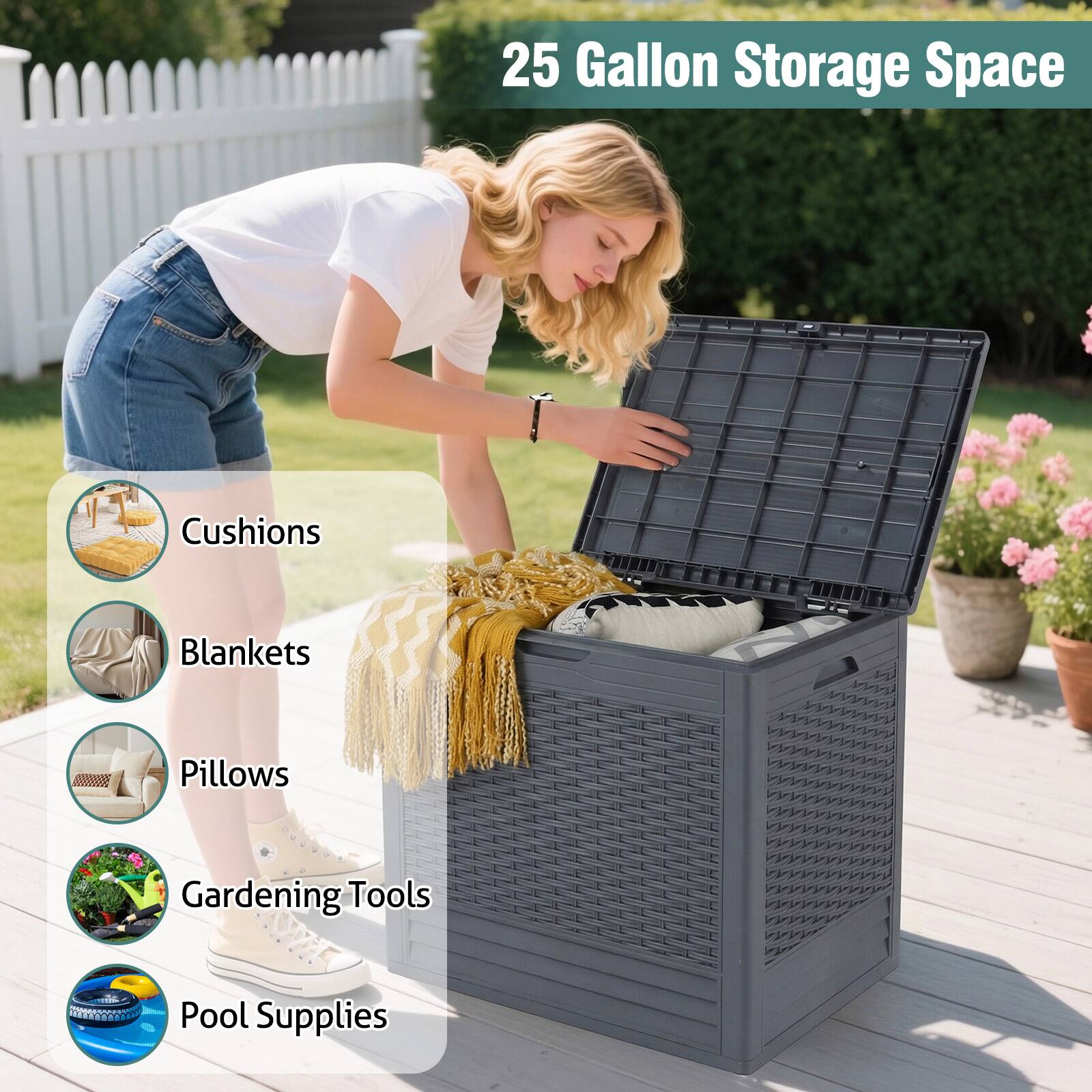 25 Gallon Storage Space

- Cushions
- Blankets
- Pillows
- Gardening Tools
- Pool Supplies