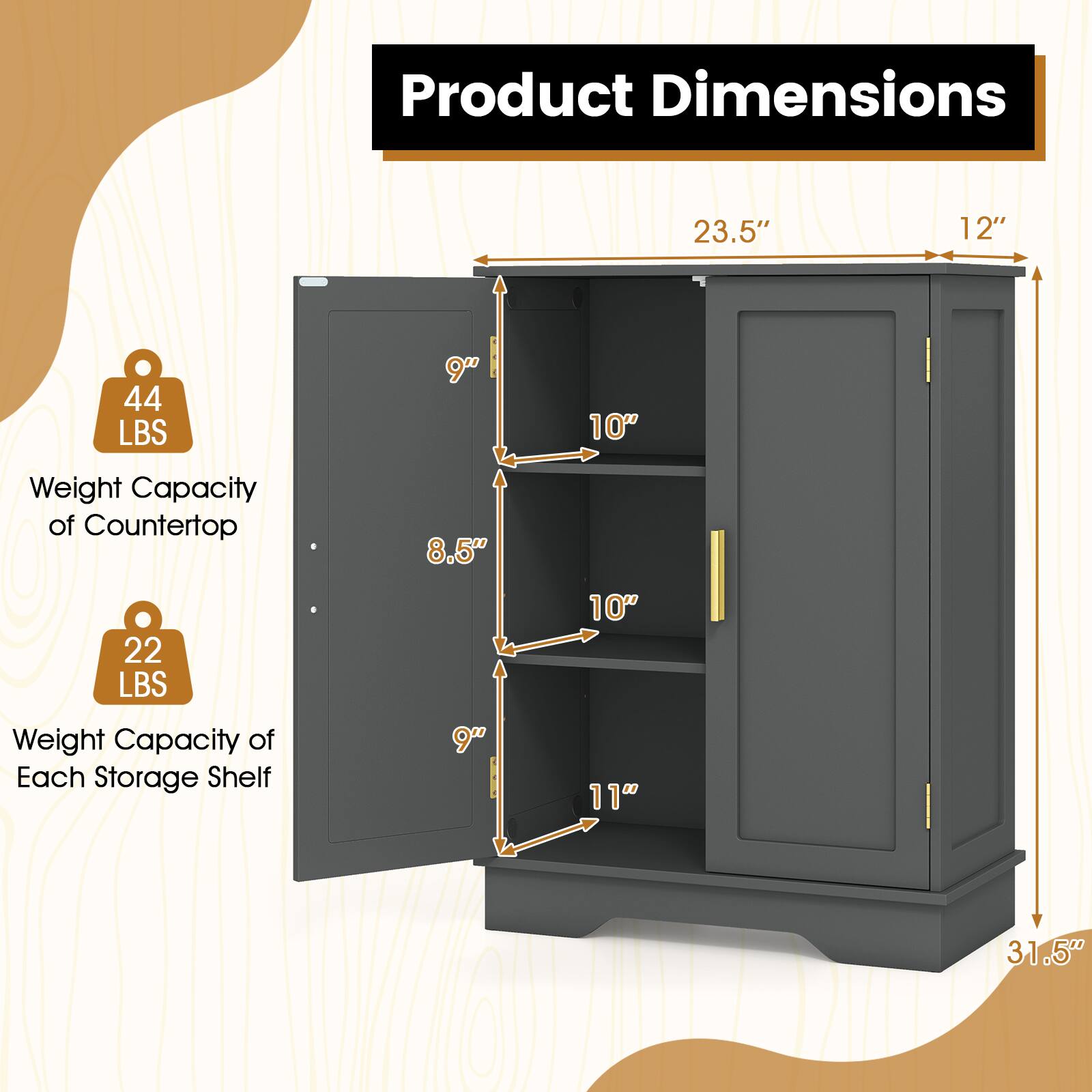 Product Dimensions
23.5"
12"
44 LBS
9"
10"
Weight Capacity of Countertop
8.5"
22 LBS
10"
Weight Capacity of Each Storage Shelf
9"
11"
31.5"