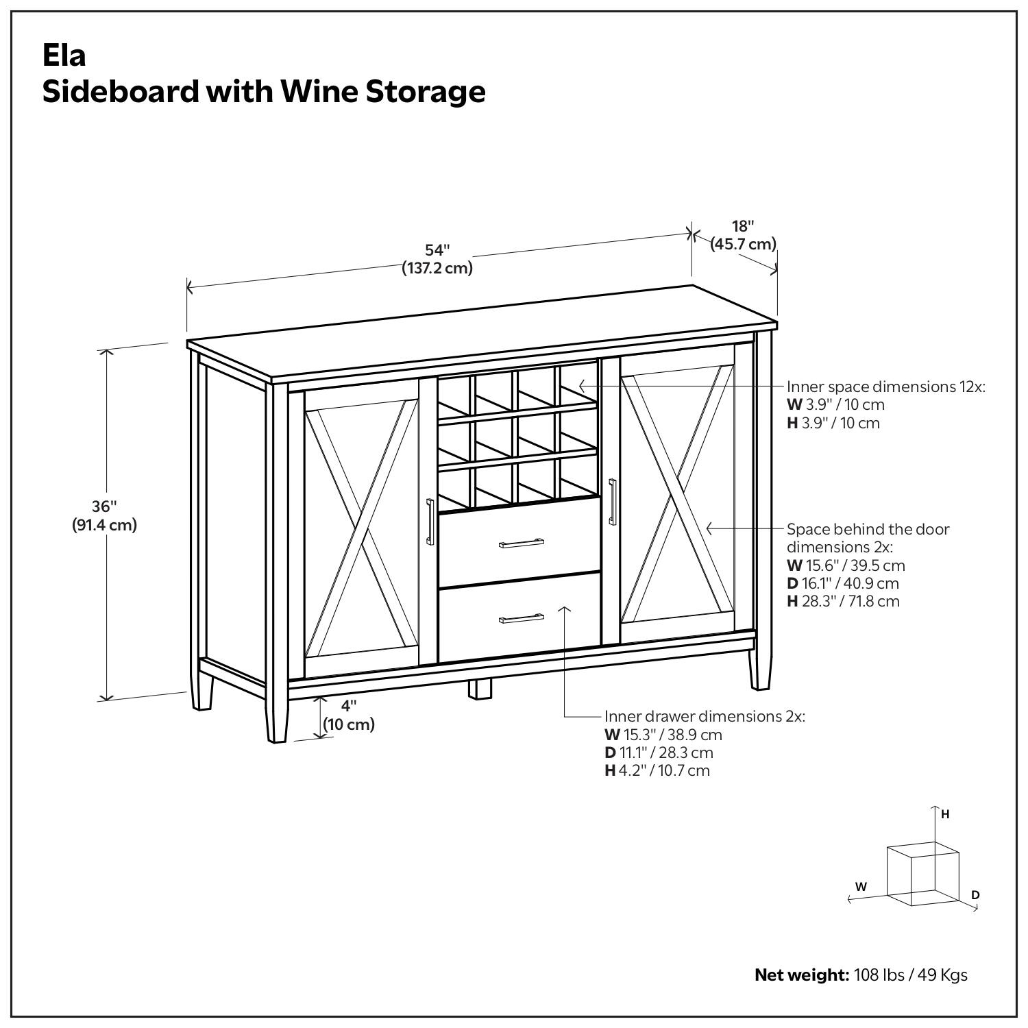 Ela Sideboard with Wine Storage

- Dimensions:
  - Width: 54" (137.2 cm)
  - Depth: 18" (45.7 cm)
  - Height: 36" (91.4 cm)
  - Clearance: 4" (10 cm)

- Inner space dimensions (12x):
  - Width: 3.9" (10 cm)
  - Height: 3.9" (10 cm)

- Space behind the door dimensions (2x):
  - Width: 15.6" (39.5 cm)
  - Depth: 16.1" (40.9 cm)
  - Height: 28.3" (71.8 cm)

- Inner drawer dimensions (2x):
  - Width: 15.3" (38.9 cm)
  - Depth: 11.1" (28.3 cm)
  - Height: 4.2" (10.7 cm)

- Net weight: 108 lbs / 49 Kgs