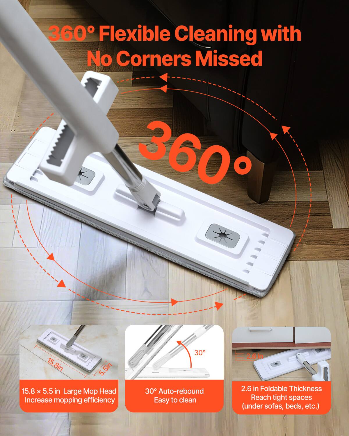 360° Flexible Cleaning with No Corners Missed

360°

15.8 x 5.5 in Large Mop Head Increase mopping efficiency

30° Auto-rebound Easy to clean

2.6 in Foldable Thickness Reach tight spaces (under sofas, beds, etc.)