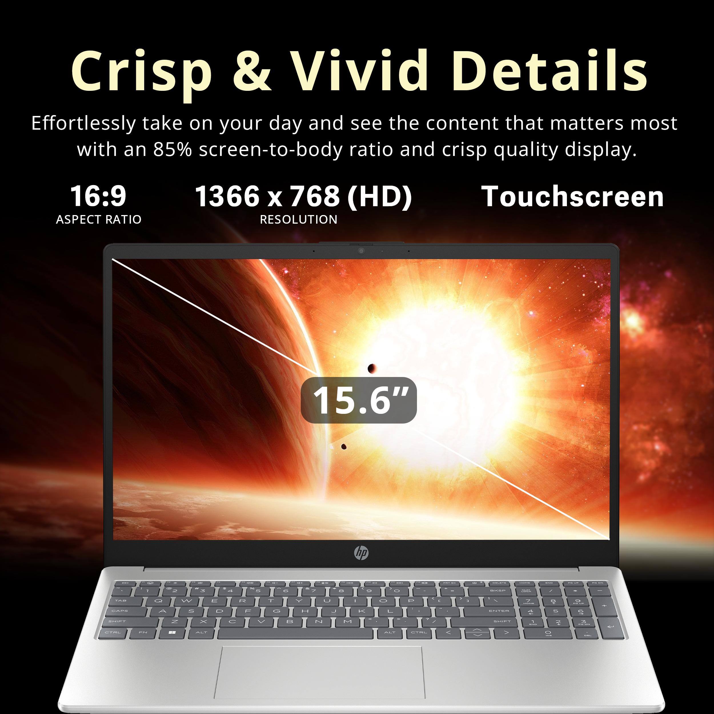 Crisp & Vivid Details

Effortlessly take on your day and see the content that matters most with an 85% screen-to-body ratio and crisp quality display.

16:9 ASPECT RATIO

1366 x 768 (HD) RESOLUTION

Touchscreen

15.6"