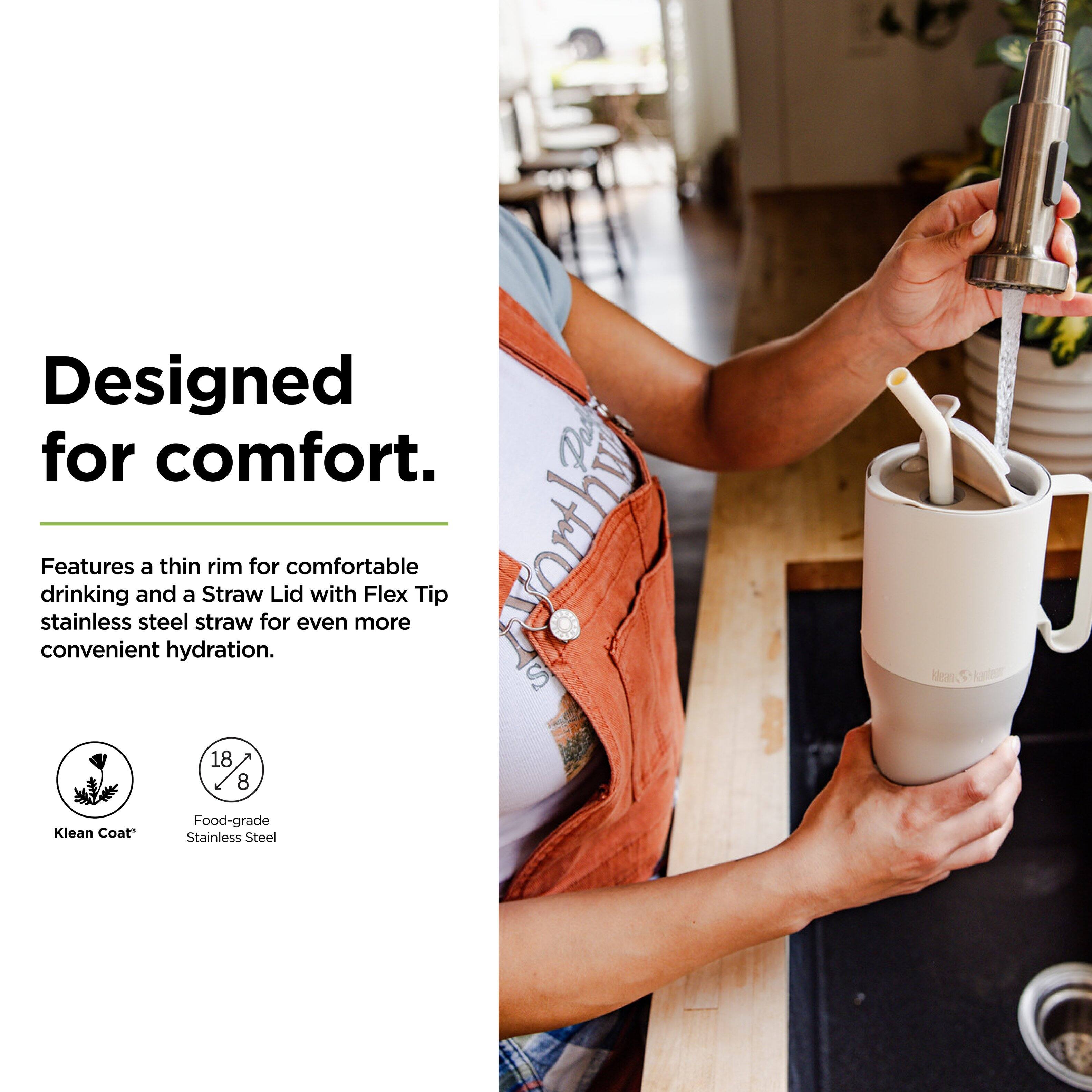 Designed for comfort.

Features a thin rim for comfortable drinking and a Straw Lid with Flex Tip stainless steel straw for even more convenient hydration.

- Klean Coat
- Food-grade Stainless Steel
- 18/8