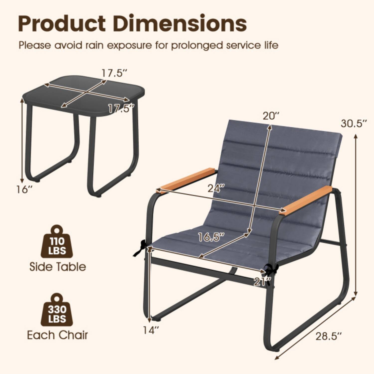 Product Dimensions  
Please avoid rain exposure for prolonged service life  

- Side Table:  
  - Height: 16"  
  - Width: 17.5"  
  - Depth: 17.5"  
  - Weight Capacity: 110 LBS  

- Each Chair:  
  - Height: 30.5"  
  - Width: 20"  
  - Depth: 24"  
  - Seat Height: 16.5"  
  - Seat Width: 21"  
  - Seat Depth: 14"  
  - Armrest Height: 28.5"  
  - Weight Capacity: 330 LBS