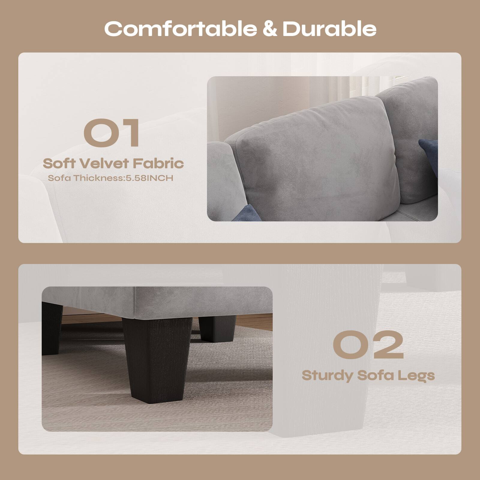 Comfortable & Durable

01 Soft Velvet Fabric  
Sofa Thickness: 5.58INCH

02 Sturdy Sofa Legs
