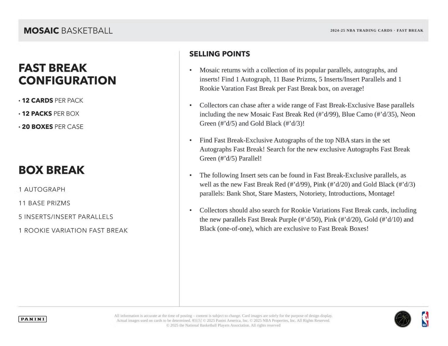 **MOSAIC BASKETBALL**

**FAST BREAK CONFIGURATION**
- 12 CARDS PER PACK
- 12 PACKS PER BOX
- 20 BOXES PER CASE

**BOX BREAK**
- 1 AUTOGRAPH
- 11 BASE PRIZMS
- 5 INSERTS/INSERT PARALLELS
- 1 ROOKIE VARIATION FAST BREAK

**SELLING POINTS**
- Mosaic returns with a collection of its popular parallels, autographs, and inserts! Find 1 Autograph, 11 Base Prizms, 5 Inserts/Insert Parallels and 1 Rookie Variation Fast Break per Fast Break box, on average!
- Collectors can chase after a wide range of the top NBA stars in the set including the new Mosaic Fast Break Red (#'d/99), Blue Camo (#'d/35), Neon Green (#'d/5) and Gold Black (#'d/3)!
- Find Fast Break-Exclusive Autographs of the top NBA stars in the set! Search for the new exclusive Autographs Fast Break Green (#'d/5) Parallel!
- The following Insert sets can be found in Fast Break-Exclusive parallels, as well