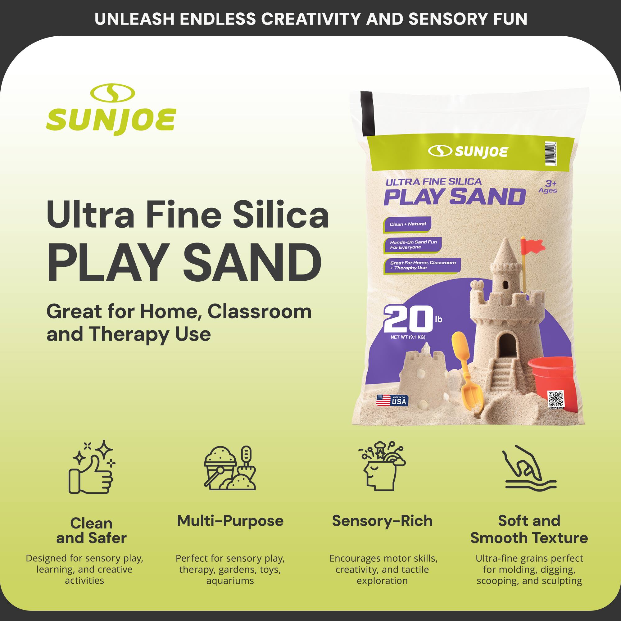 UNLEASH ENDLESS CREATIVITY AND SENSORY FUN

SUNJOE

Ultra Fine Silica PLAY SAND

Great for Home, Classroom and Therapy Use

- Clean and Safer: Designed for sensory play, learning, and creative activities
- Multi-Purpose: Perfect for sensory play, therapy, gardens, toys, and aquariums
- Sensory-Rich: Encourages motor skills, creativity, and tactile exploration
- Soft and Smooth Texture: Ultra-fine grains perfect for molding, digging, scooping, and sculpting

ULTRA FINE SILICA PLAY SAND
3+ Ages
20 lb NET WT (9.07 KG)
Clean - Natural
Hands-On Sensory Fun
For Everyone
Great for Home, Classroom, Therapy Use
USA

SUNJOE