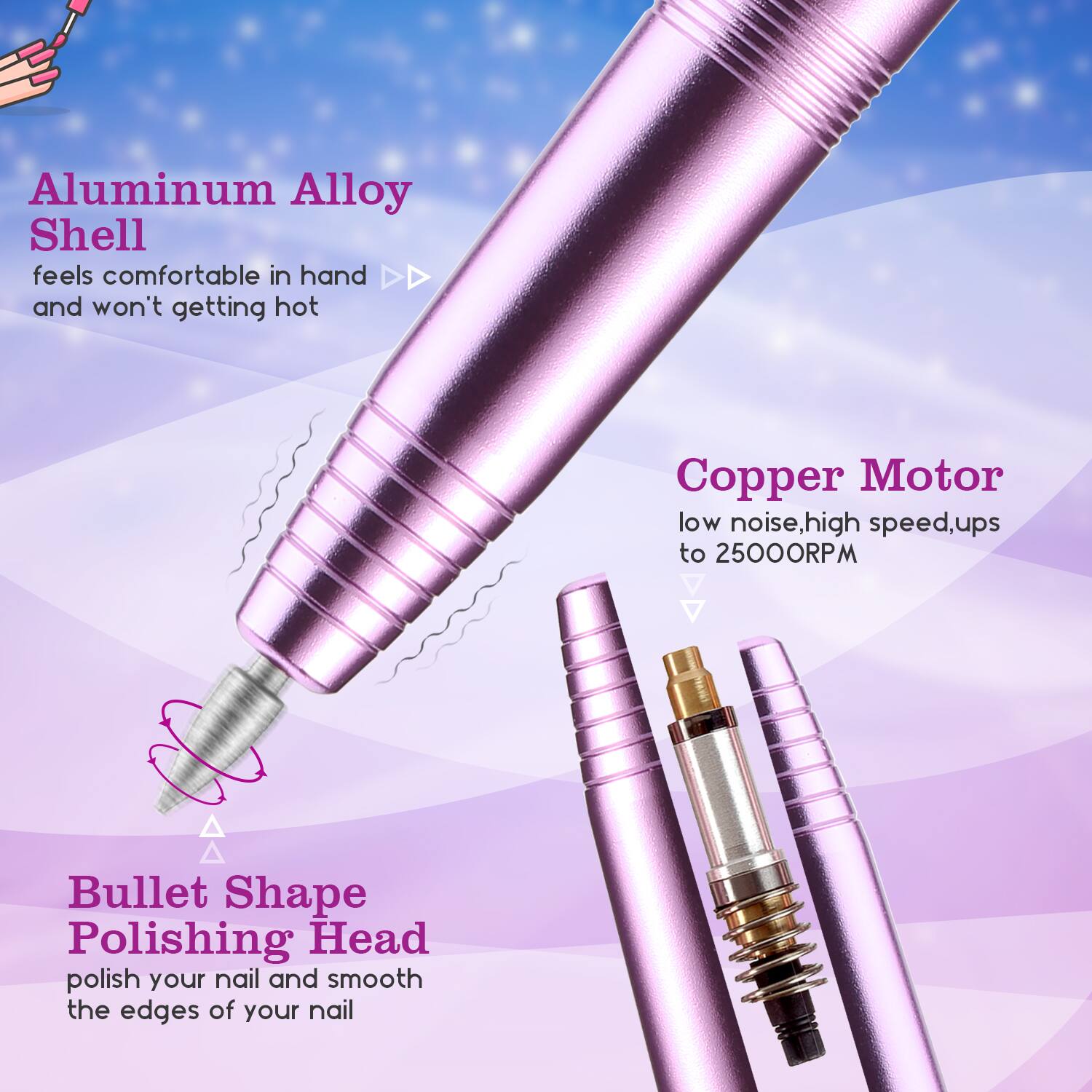 Aluminum Alloy Shell feels comfortable in hand and won't getting hot

Copper Motor low noise, high speed, ups to 2500RPM

Bullet Shape Polishing Head polish your nail and smooth the edges of your nail