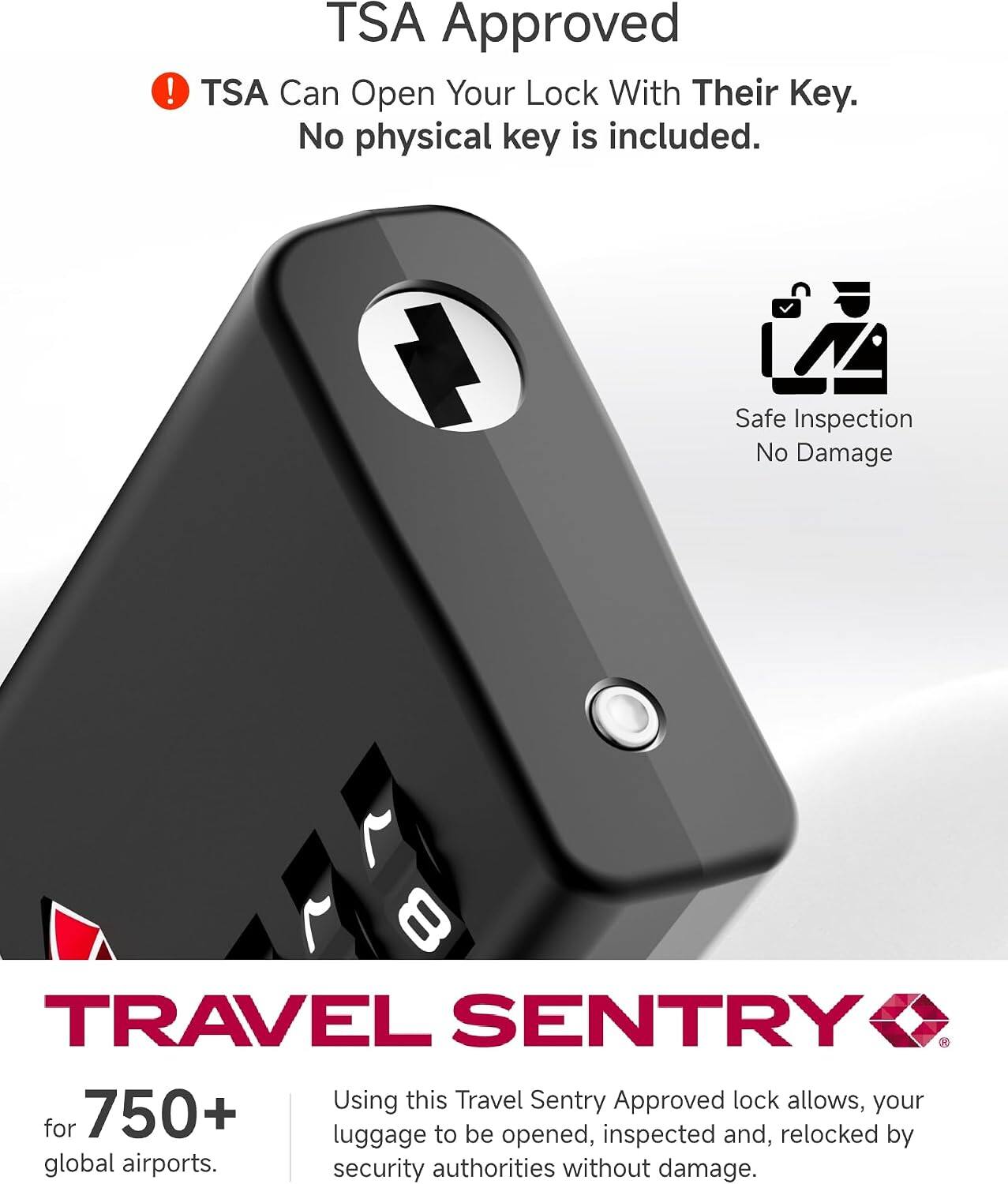 TSA Approved  
TSA Can Open Your Lock With Their Key. No physical key is included.  
Safe Inspection No Damage  

TRAVEL SENTRY  
Using this Travel Sentry Approved lock allows your luggage to be opened, inspected and relocked by global airports security authorities without damage.