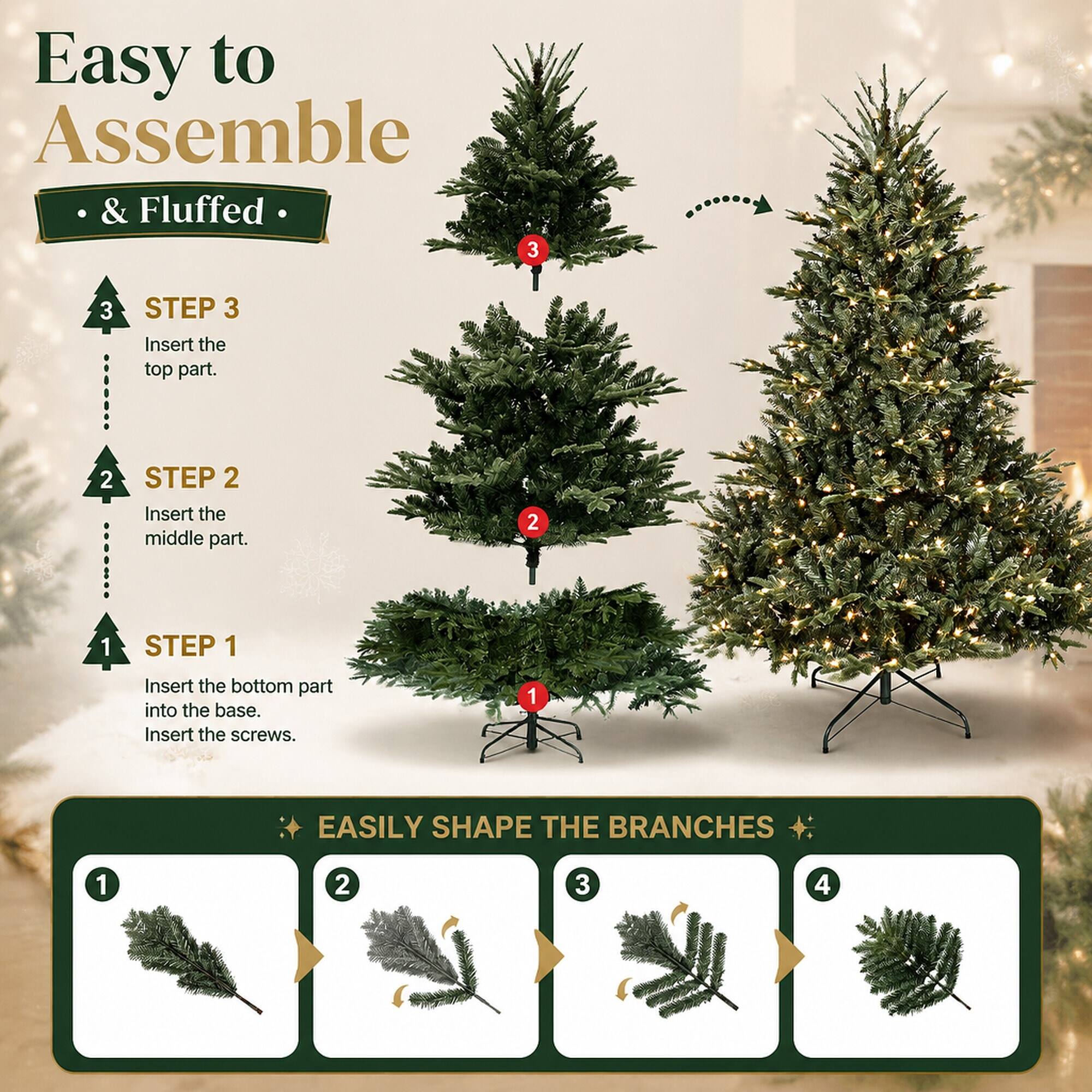 Easy to Assemble & Fluffed

STEP 3
Insert the top part.

STEP 2
Insert the middle part.

STEP 1
Insert the bottom part into the base. Insert the screws.

EASILY SHAPE THE BRANCHES

1
2
3
4