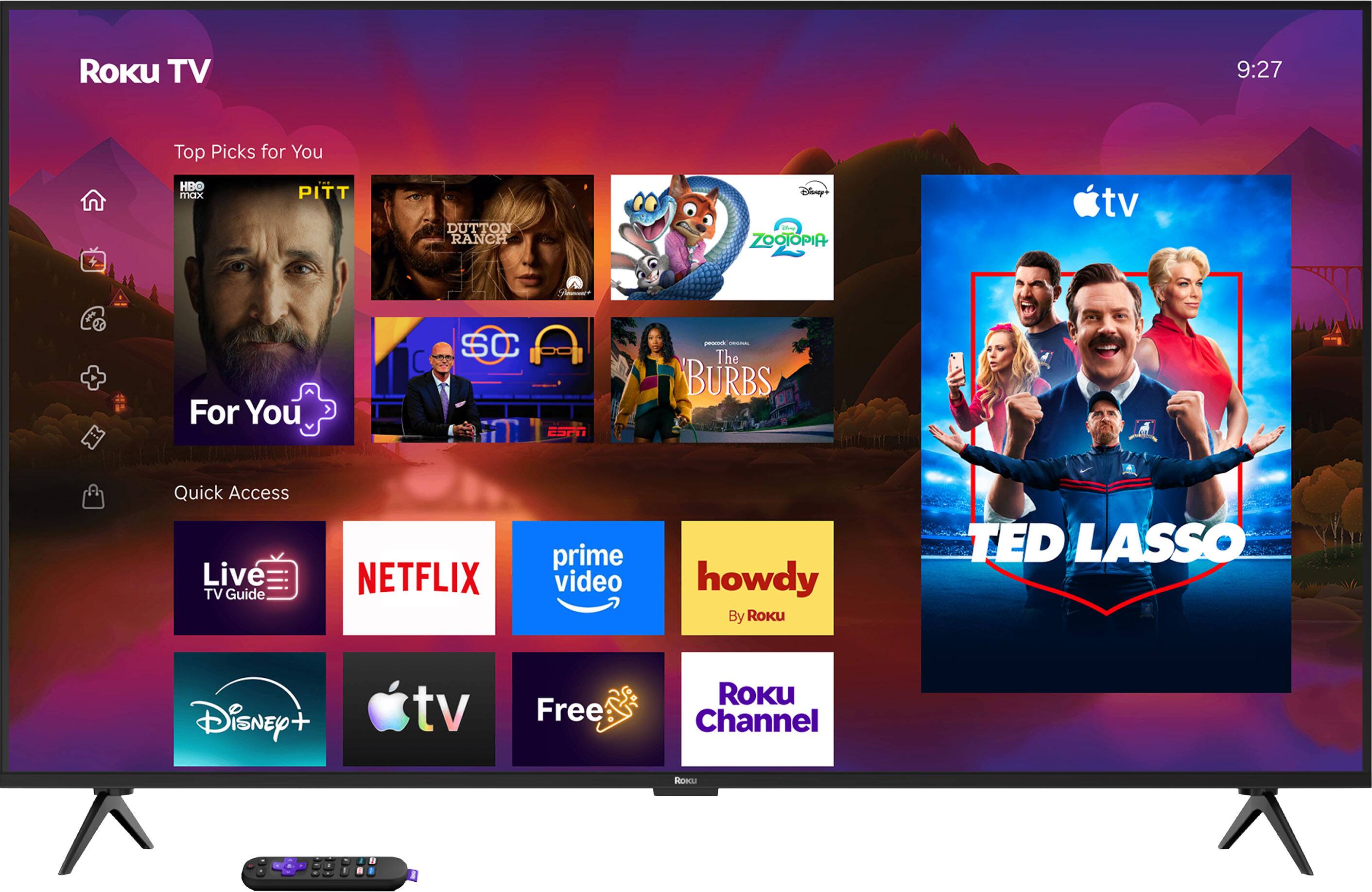 Roku TV  
9:27  
Top Picks for You  
HBO max  
PITT  
DUTTON RANCH  
Disney's ZOOTOPIA  
For You  
SC ESPN  
procode ORIGINAL The BURBS  
Quick Access Live TV Guide  
NETFLIX  
prime video  
howdy By Roku  
TED LASSO  
Disney +  
tv  
Free  
ROKU Channel  
ROKU