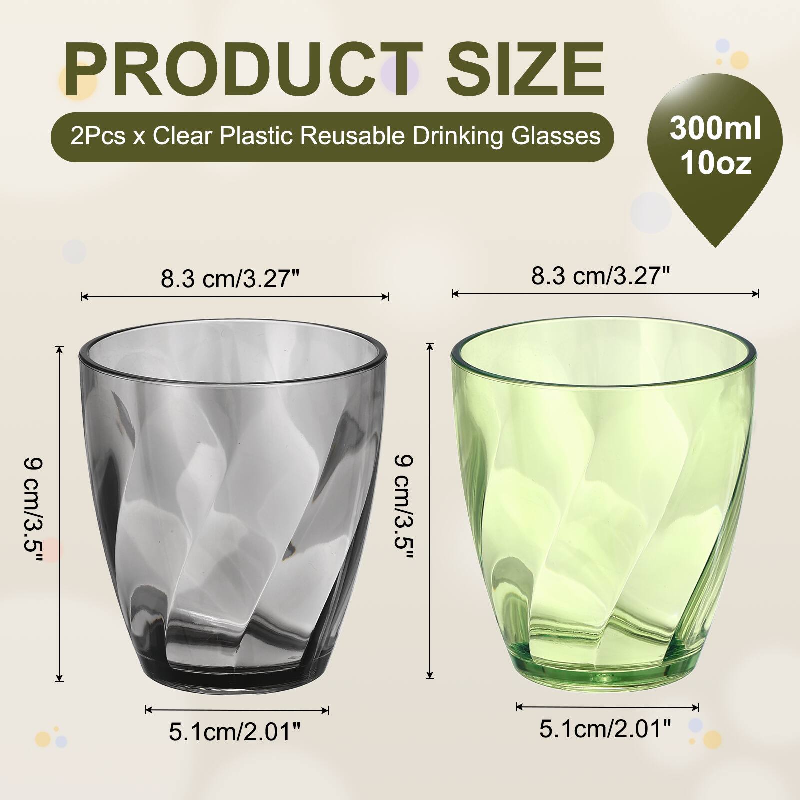 PRODUCT SIZE  
2Pcs x Clear Plastic Reusable Drinking Glasses  
300ml 10oz  
8.3 cm/3.27"  
9 cm/3.5"  
5.1cm/2.01"
