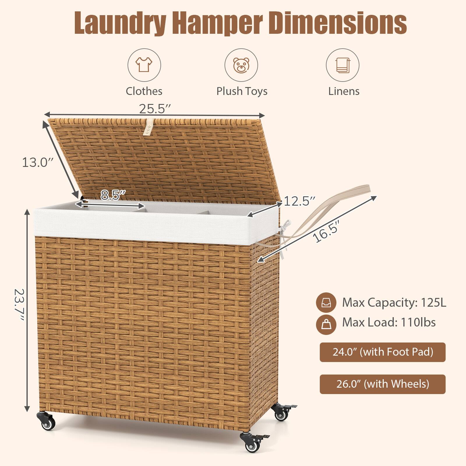 Laundry Hamper Dimensions

- Clothes: 25.5"
- Plush Toys: 13.0"
- Linens: 12.5" x 16.5" x 23.7"

Max Capacity: 125L  
Max Load: 110lbs

- 24.0" (with Foot Pad)  
- 26.0" (with Wheels)